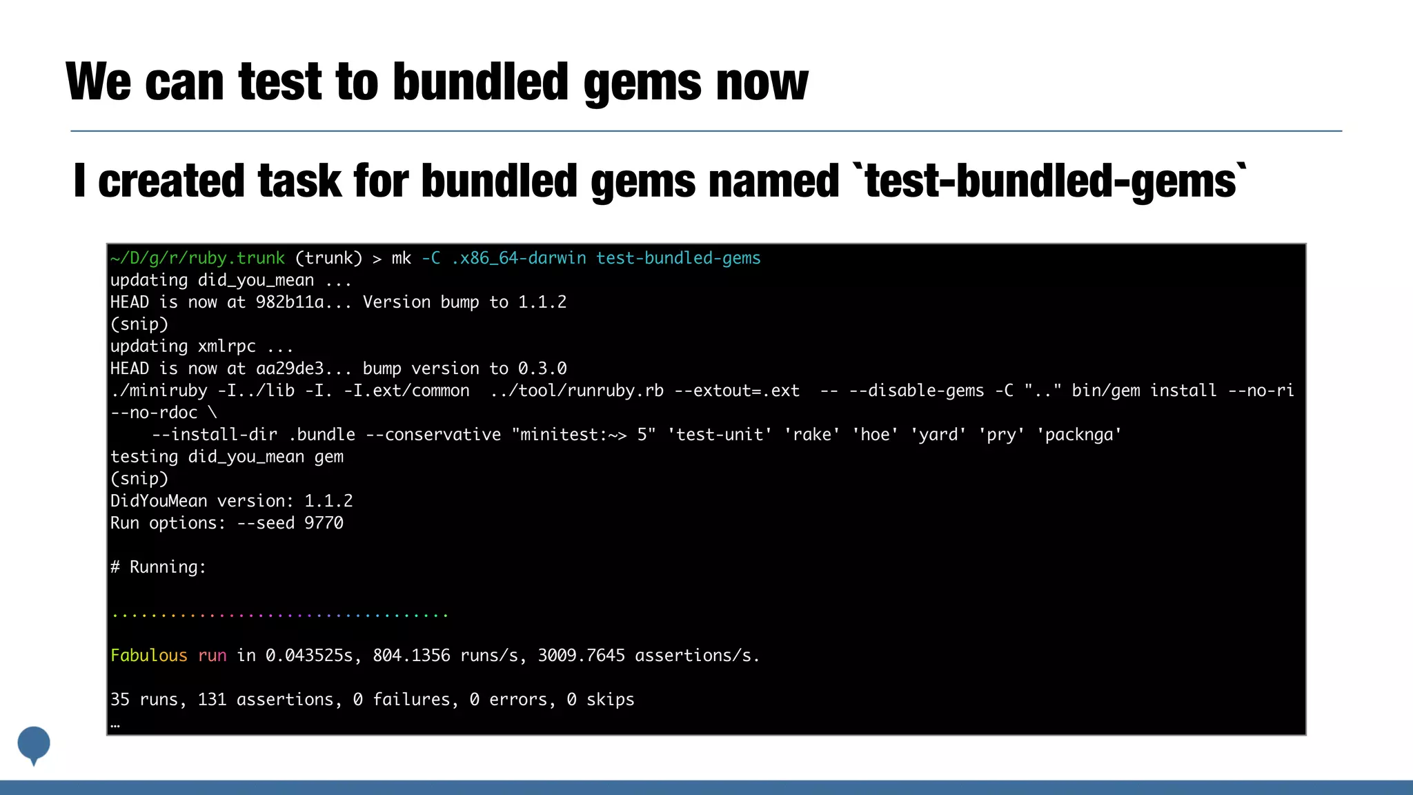 We can test to bundled gems now
I created task for bundled gems named `test-bundled-gems`
~/D/g/r/ruby.trunk (trunk) > mk -C .x86_64-darwin test-bundled-gems
updating did_you_mean ...
HEAD is now at 982b11a... Version bump to 1.1.2
(snip)
updating xmlrpc ...
HEAD is now at aa29de3... bump version to 0.3.0
./miniruby -I../lib -I. -I.ext/common ../tool/runruby.rb --extout=.ext -- --disable-gems -C ".." bin/gem install --no-ri
--no-rdoc 
--install-dir .bundle --conservative "minitest:~> 5" 'test-unit' 'rake' 'hoe' 'yard' 'pry' 'packnga'
testing did_you_mean gem
(snip)
DidYouMean version: 1.1.2
Run options: --seed 9770
# Running:
...................................
Fabulous run in 0.043525s, 804.1356 runs/s, 3009.7645 assertions/s.
35 runs, 131 assertions, 0 failures, 0 errors, 0 skips
…
 