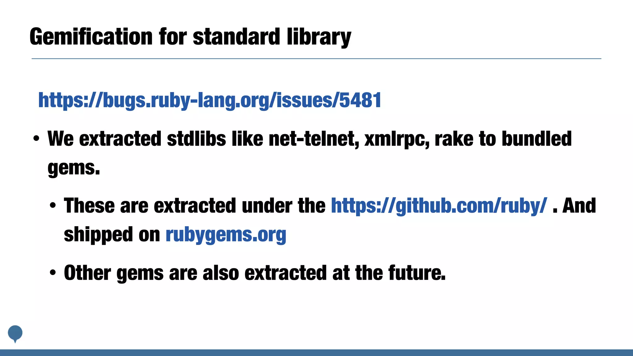 Gemiﬁcation for standard library
https://bugs.ruby-lang.org/issues/5481
• We extracted stdlibs like net-telnet, xmlrpc, rake to bundled
gems.
• These are extracted under the https://github.com/ruby/ . And
shipped on rubygems.org
• Other gems are also extracted at the future.
 