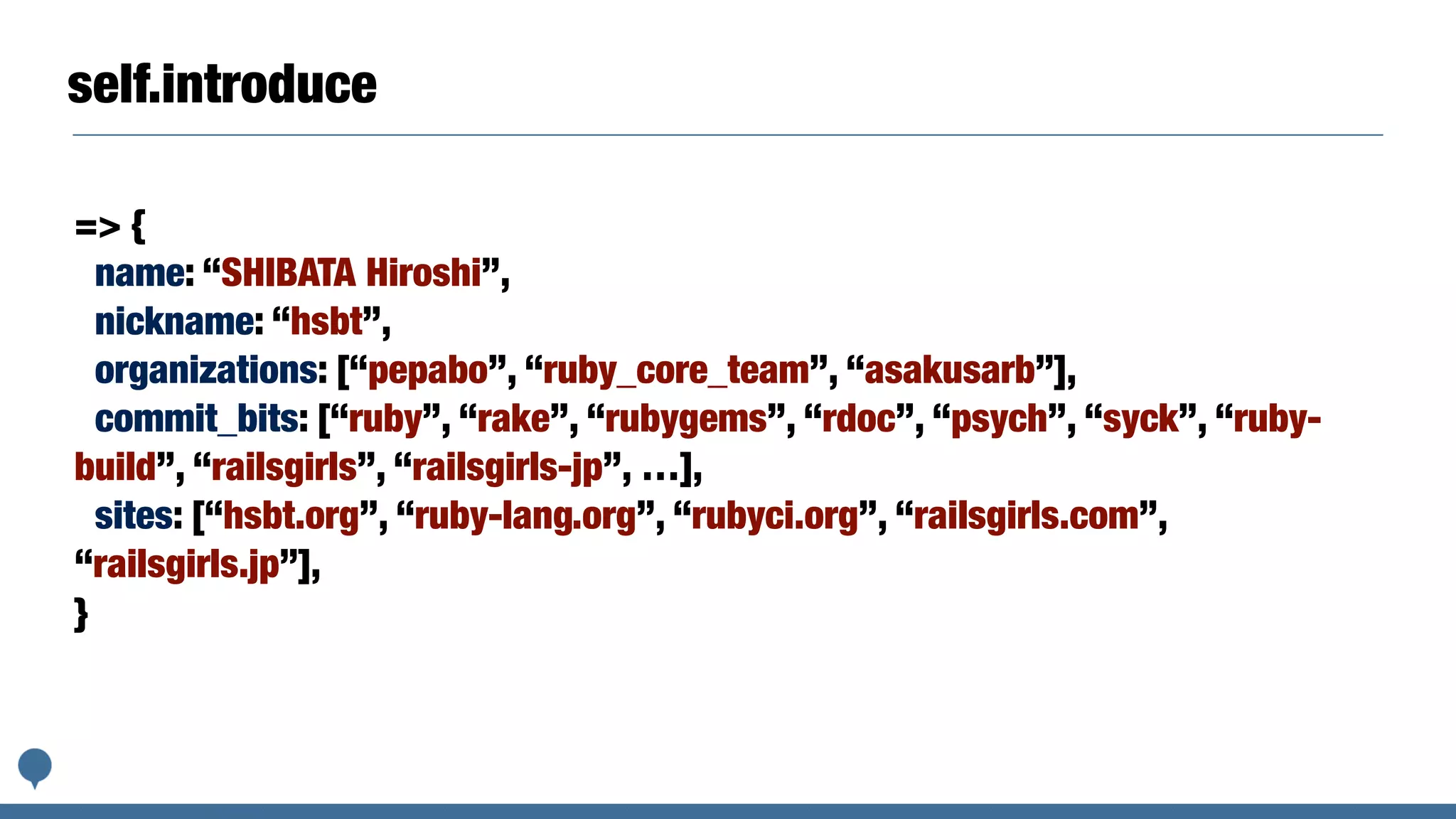 self.introduce
=> {
name: “SHIBATA Hiroshi”,
nickname: “hsbt”,
organizations: [“pepabo”, “ruby_core_team”, “asakusarb”],
commit_bits: [“ruby”, “rake”, “rubygems”, “rdoc”, “psych”, “syck”, “ruby-
build”, “railsgirls”, “railsgirls-jp”, …],
sites: [“hsbt.org”, “ruby-lang.org”, “rubyci.org”, “railsgirls.com”,
“railsgirls.jp”],
}
 