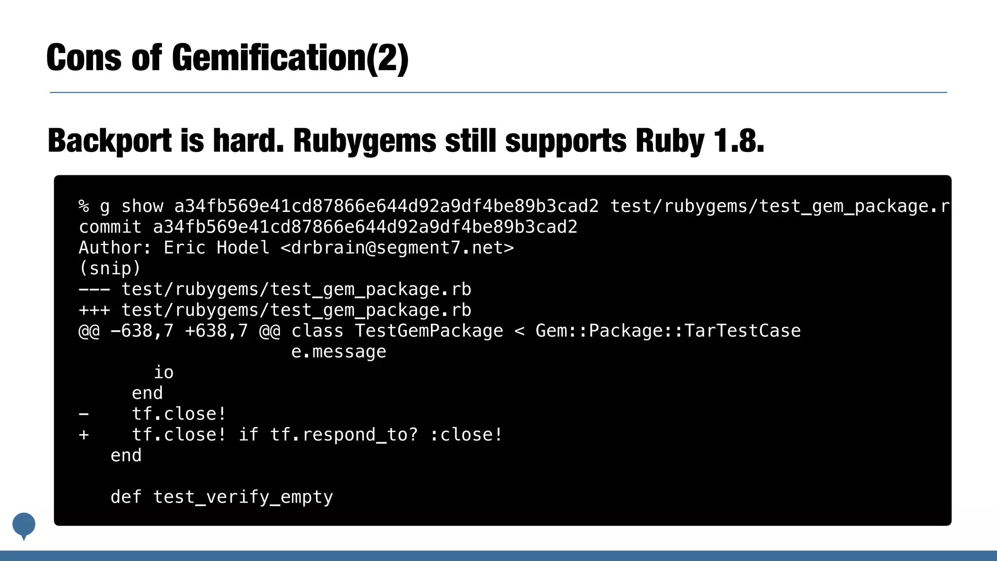 Cons of Gemiﬁcation(2)
Backport is hard. Rubygems still supports Ruby 1.8.
% g show a34fb569e41cd87866e644d92a9df4be89b3cad2 test/rubygems/test_gem_package.rb
commit a34fb569e41cd87866e644d92a9df4be89b3cad2
Author: Eric Hodel <drbrain@segment7.net>
(snip)
--- test/rubygems/test_gem_package.rb
+++ test/rubygems/test_gem_package.rb
@@ -638,7 +638,7 @@ class TestGemPackage < Gem::Package::TarTestCase
e.message
io
end
- tf.close!
+ tf.close! if tf.respond_to? :close!
end
def test_verify_empty
 