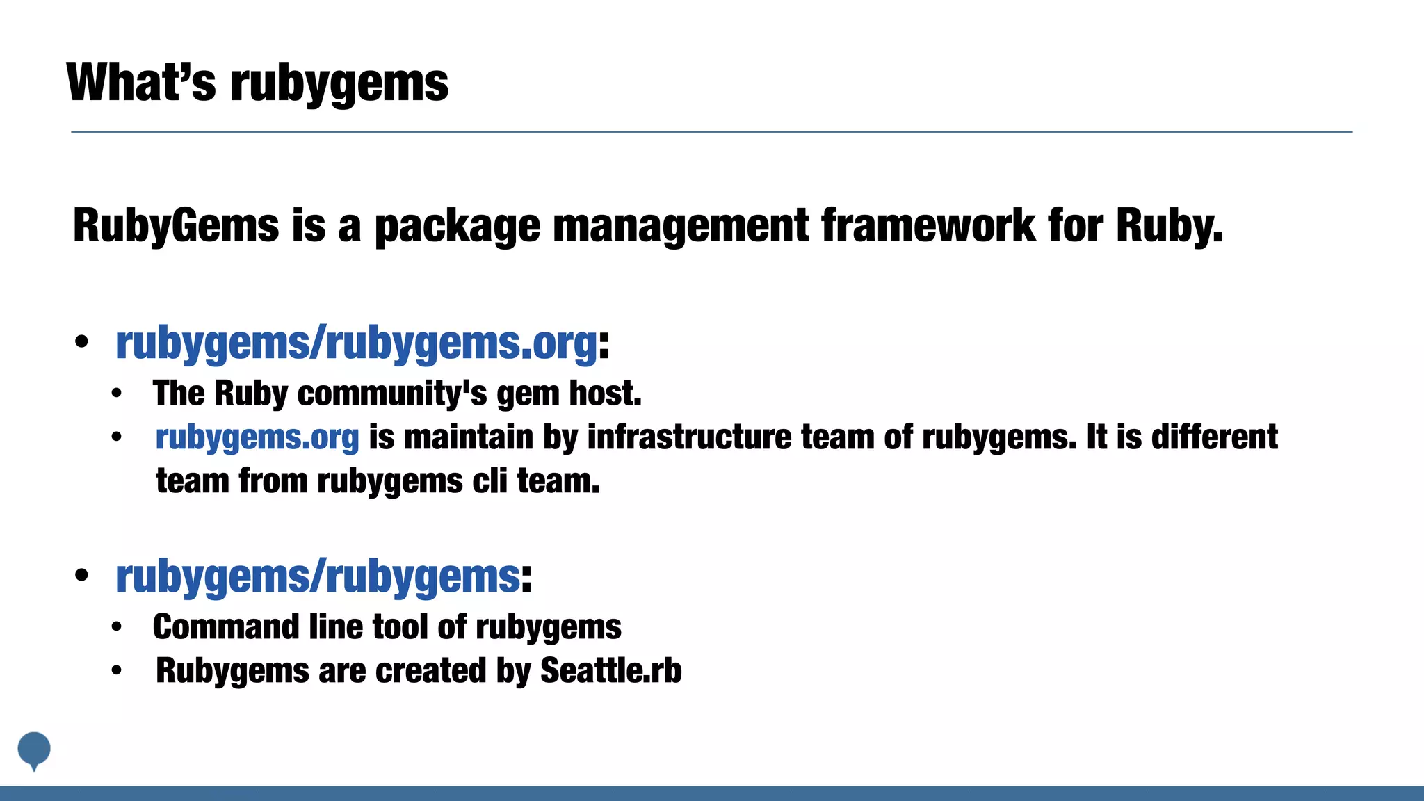 What’s rubygems
RubyGems is a package management framework for Ruby.
• rubygems/rubygems.org:
• The Ruby community's gem host.
• rubygems.org is maintain by infrastructure team of rubygems. It is different
team from rubygems cli team.
• rubygems/rubygems:
• Command line tool of rubygems
• Rubygems are created by Seattle.rb
 