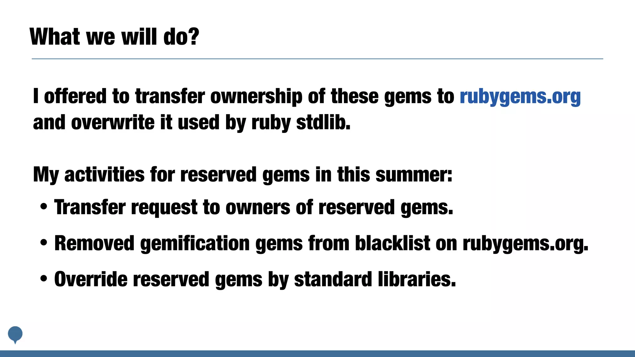 What we will do?
I offered to transfer ownership of these gems to rubygems.org
and overwrite it used by ruby stdlib.
My activities for reserved gems in this summer:
・Transfer request to owners of reserved gems.
・Removed gemification gems from blacklist on rubygems.org.
・Override reserved gems by standard libraries.
 