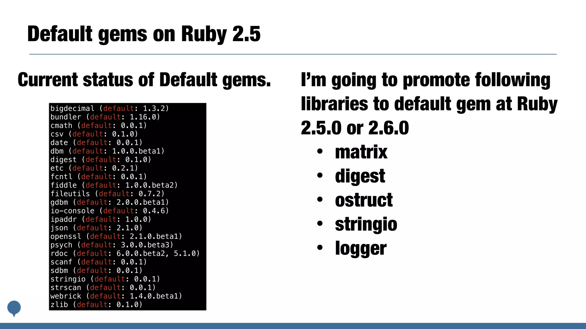 Default gems on Ruby 2.5
bigdecimal (default: 1.3.2)
bundler (default: 1.16.0)
cmath (default: 0.0.1)
csv (default: 0.1.0)
date (default: 0.0.1)
dbm (default: 1.0.0.beta1)
digest (default: 0.1.0)
etc (default: 0.2.1)
fcntl (default: 0.0.1)
fiddle (default: 1.0.0.beta2)
fileutils (default: 0.7.2)
gdbm (default: 2.0.0.beta1)
io-console (default: 0.4.6)
ipaddr (default: 1.0.0)
json (default: 2.1.0)
openssl (default: 2.1.0.beta1)
psych (default: 3.0.0.beta3)
rdoc (default: 6.0.0.beta2, 5.1.0)
scanf (default: 0.0.1)
sdbm (default: 0.0.1)
stringio (default: 0.0.1)
strscan (default: 0.0.1)
webrick (default: 1.4.0.beta1)
zlib (default: 0.1.0)
Current status of Default gems. I’m going to promote following
libraries to default gem at Ruby
2.5.0 or 2.6.0
• matrix
• digest
• ostruct
• stringio
• logger
 
