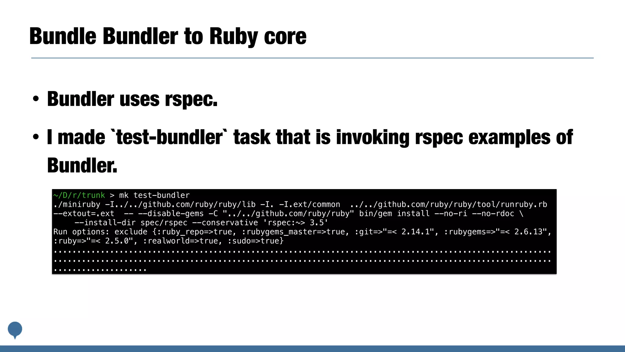 Bundle Bundler to Ruby core
• Bundler uses rspec.
• I made `test-bundler` task that is invoking rspec examples of
Bundler.
~/D/r/trunk > mk test-bundler
./miniruby -I../../github.com/ruby/ruby/lib -I. -I.ext/common ../../github.com/ruby/ruby/tool/runruby.rb
--extout=.ext -- --disable-gems -C "../../github.com/ruby/ruby" bin/gem install --no-ri --no-rdoc 
--install-dir spec/rspec --conservative 'rspec:~> 3.5'
Run options: exclude {:ruby_repo=>true, :rubygems_master=>true, :git=>"=< 2.14.1", :rubygems=>"=< 2.6.13",
:ruby=>"=< 2.5.0", :realworld=>true, :sudo=>true}
..........................................................................................................
..........................................................................................................
....................
 