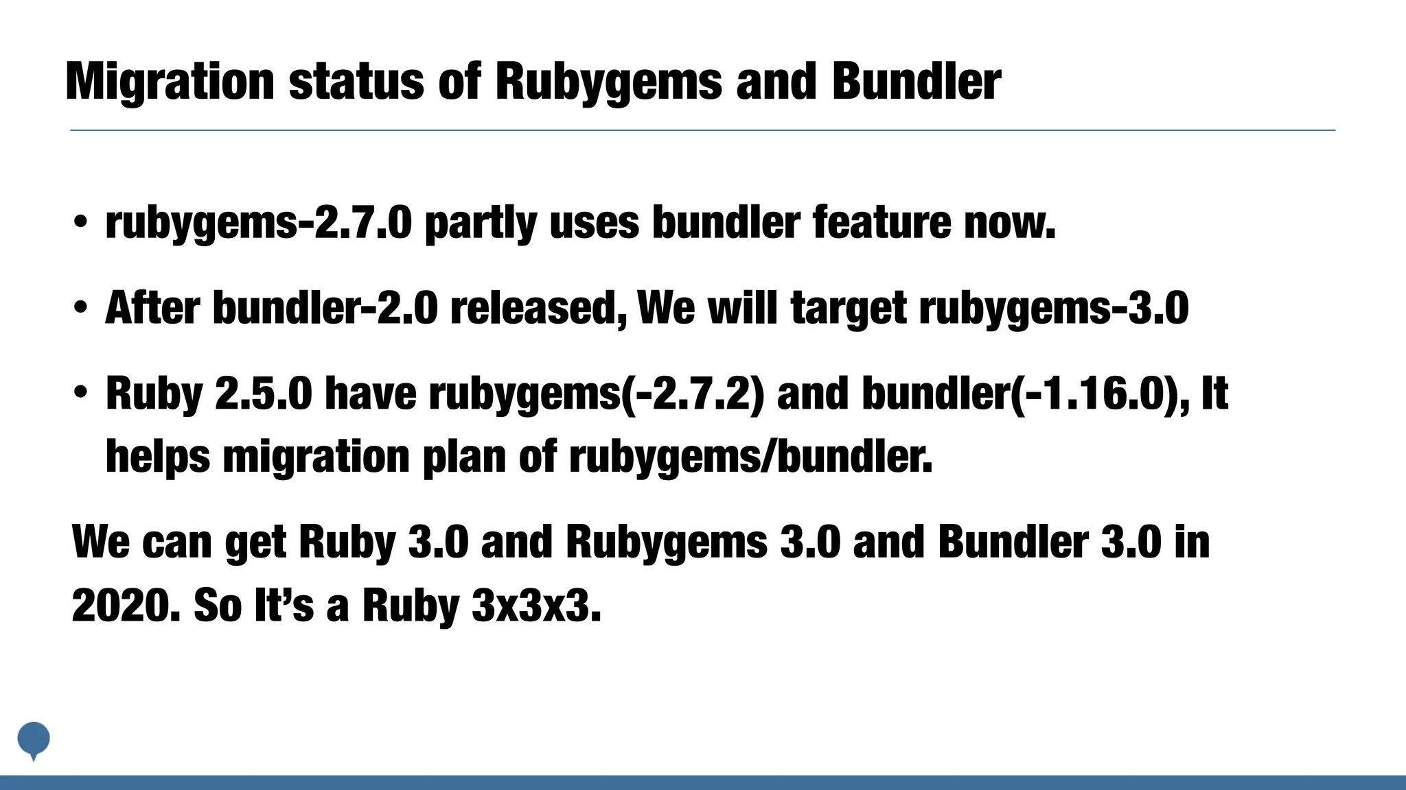 Migration status of Rubygems and Bundler
• rubygems-2.7.0 partly uses bundler feature now.
• After bundler-2.0 released, We will target rubygems-3.0
• Ruby 2.5.0 have rubygems(-2.7.2) and bundler(-1.16.0), It
helps migration plan of rubygems/bundler.
We can get Ruby 3.0 and Rubygems 3.0 and Bundler 3.0 in
2020. So It’s a Ruby 3x3x3.
 