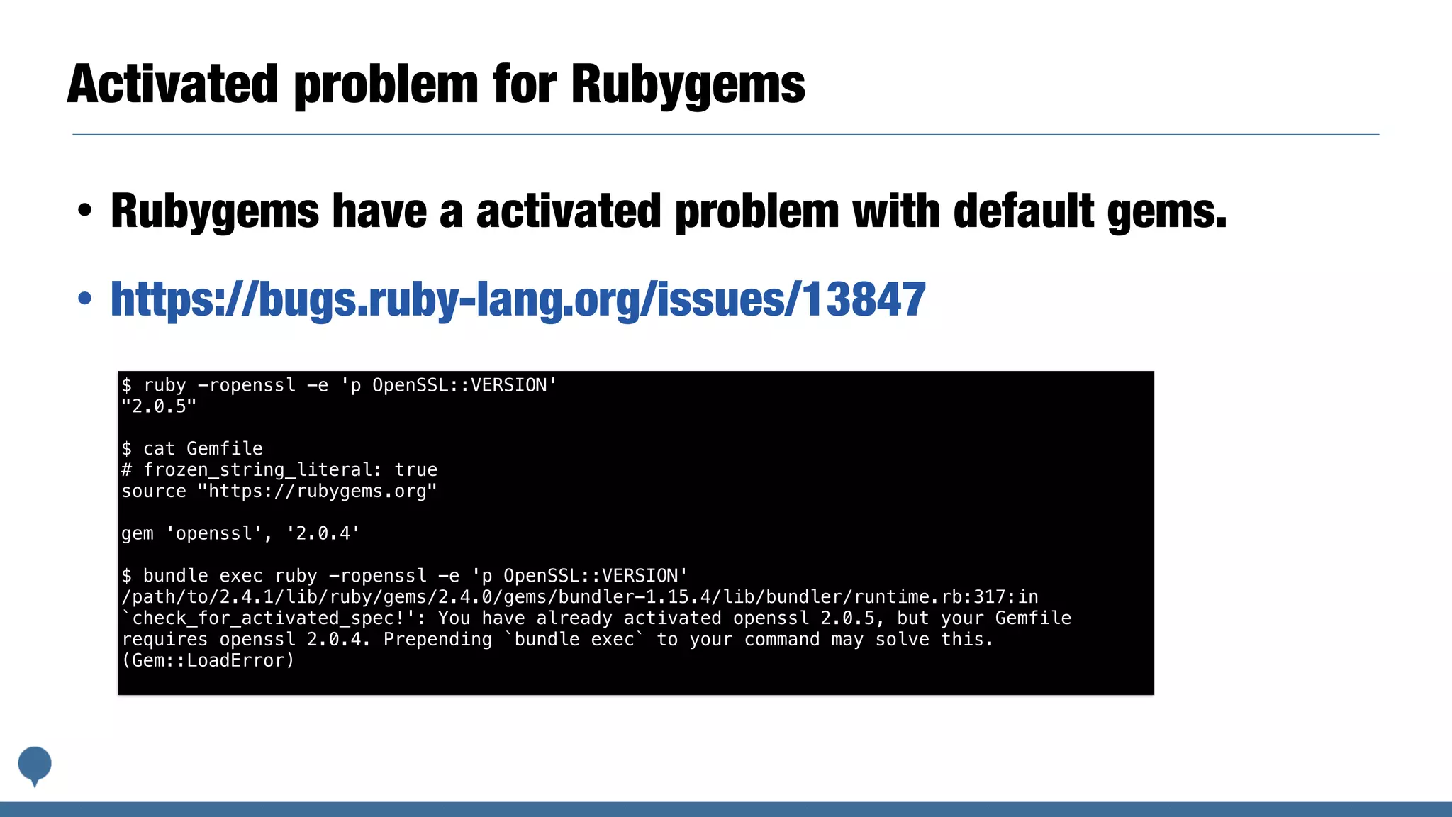 Activated problem for Rubygems
• Rubygems have a activated problem with default gems.
• https://bugs.ruby-lang.org/issues/13847
$ ruby -ropenssl -e 'p OpenSSL::VERSION'
"2.0.5"
$ cat Gemfile
# frozen_string_literal: true
source "https://rubygems.org"
gem 'openssl', '2.0.4'
$ bundle exec ruby -ropenssl -e 'p OpenSSL::VERSION'
/path/to/2.4.1/lib/ruby/gems/2.4.0/gems/bundler-1.15.4/lib/bundler/runtime.rb:317:in
`check_for_activated_spec!': You have already activated openssl 2.0.5, but your Gemfile
requires openssl 2.0.4. Prepending `bundle exec` to your command may solve this.
(Gem::LoadError)
 