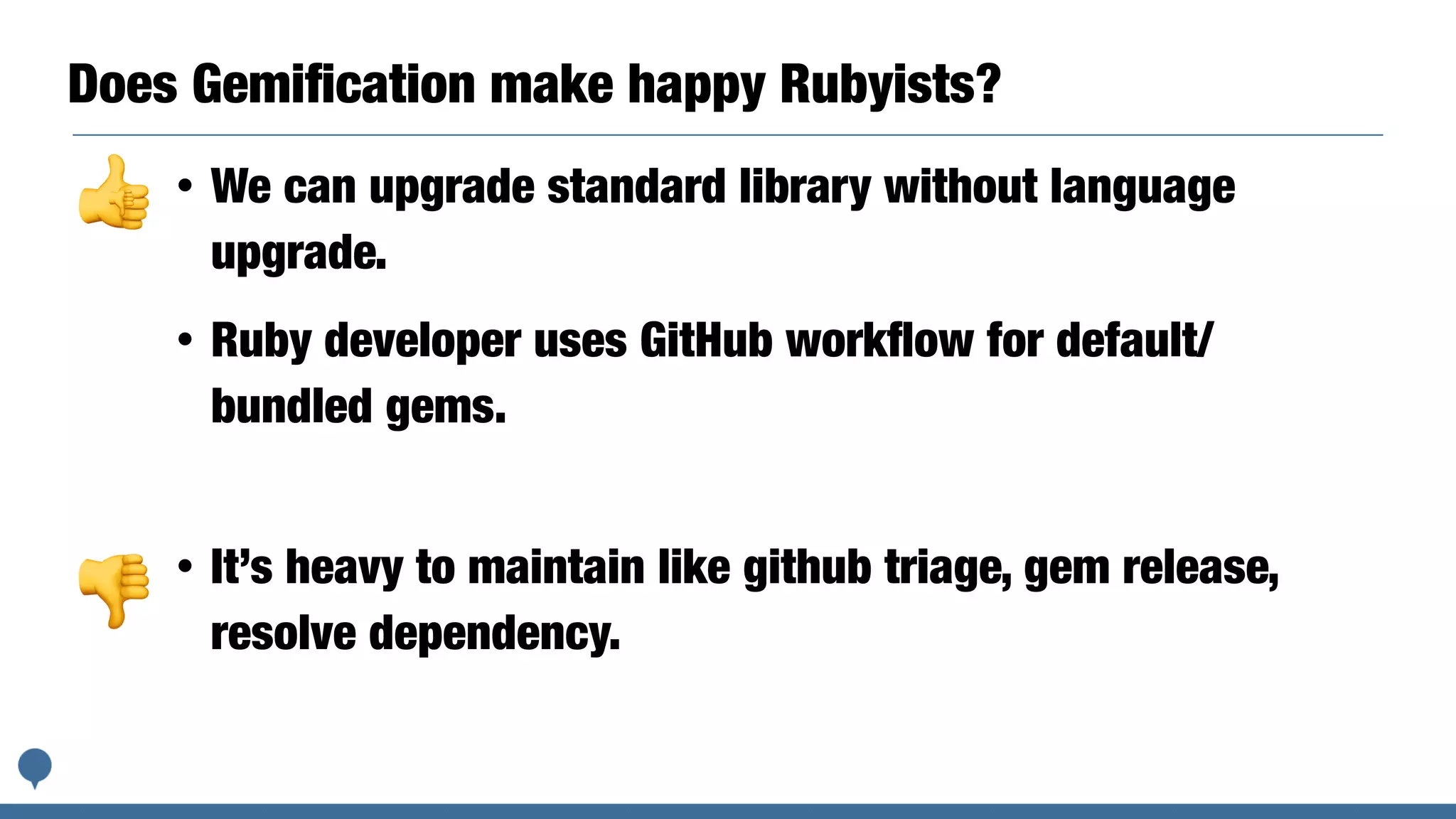 Does Gemiﬁcation make happy Rubyists?
• It’s heavy to maintain like github triage, gem release,
resolve dependency.
• We can upgrade standard library without language
upgrade.
• Ruby developer uses GitHub workﬂow for default/
bundled gems.
👍👎
👎
 