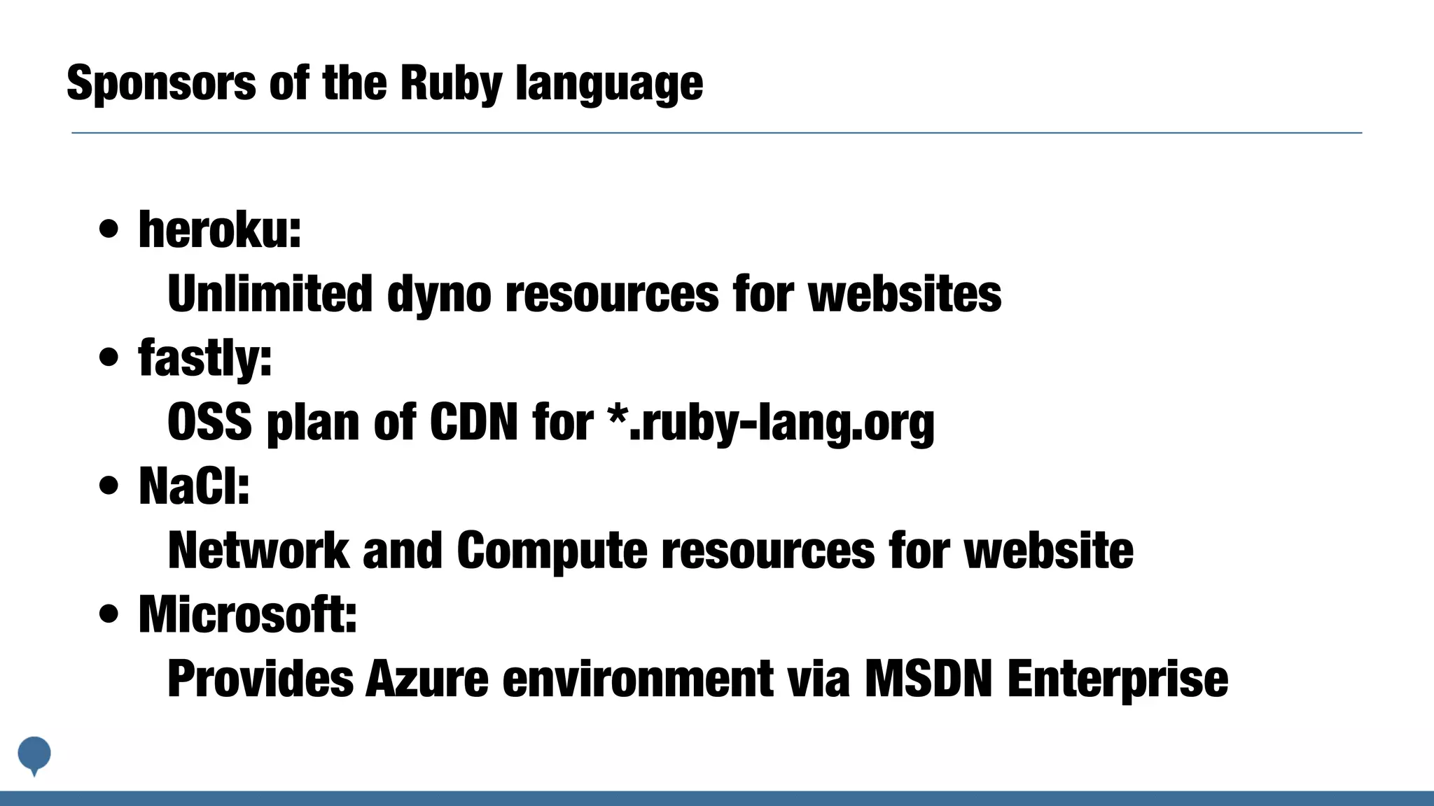 Sponsors of the Ruby language
• heroku:
Unlimited dyno resources for websites
• fastly:
OSS plan of CDN for *.ruby-lang.org
• NaCl:
Network and Compute resources for website
• Microsoft:
Provides Azure environment via MSDN Enterprise
 