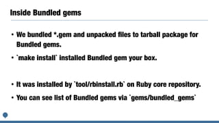 Inside Bundled gems
• We bundled *.gem and unpacked ﬁles to tarball package for
Bundled gems.
• `make install` installed Bundled gem your box.
• It was installed by `tool/rbinstall.rb` on Ruby core repository.
• You can see list of Bundled gems via `gems/bundled_gems`
 