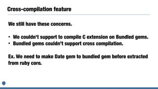 Cross-compilation feature
We still have these concerns.
• We couldn’t support to compile C extension on Bundled gems.
• Bundled gems couldn’t support cross compilation.
Ex. We need to make Date gem to bundled gem before extracted
from ruby core.
 