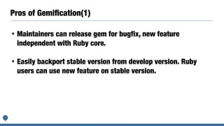 Pros of Gemiﬁcation(1)
• Maintainers can release gem for bugfix, new feature
independent with Ruby core.
• Easily backport stable version from develop version. Ruby
users can use new feature on stable version.
 