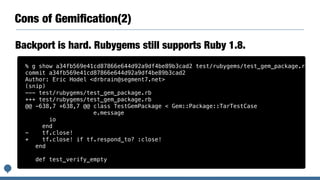 Cons of Gemiﬁcation(2)
Backport is hard. Rubygems still supports Ruby 1.8.
% g show a34fb569e41cd87866e644d92a9df4be89b3cad2 test/rubygems/test_gem_package.rb
commit a34fb569e41cd87866e644d92a9df4be89b3cad2
Author: Eric Hodel <drbrain@segment7.net>
(snip)
--- test/rubygems/test_gem_package.rb
+++ test/rubygems/test_gem_package.rb
@@ -638,7 +638,7 @@ class TestGemPackage < Gem::Package::TarTestCase
e.message
io
end
- tf.close!
+ tf.close! if tf.respond_to? :close!
end
def test_verify_empty
 