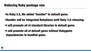 Reducing Ruby package size
•In Ruby 2.5, We added “bundler” to default gems.
•Bundler will be integrated RubyGems until Ruby 3.0 releasing.
•I will promote all of standard libraries to default gems.
•I will promote all of default gems without Rubygems
dependencies to bundled gems.
 