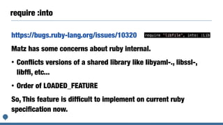 require :into
https://bugs.ruby-lang.org/issues/10320
Matz has some concerns about ruby internal.
• Conﬂicts versions of a shared library like libyaml-., libssl-,
libfﬁ, etc...
• Order of LOADED_FEATURE
So, This feature is difﬁcult to implement on current ruby
speciﬁcation now.
require 'libfile', into: :Lib
 