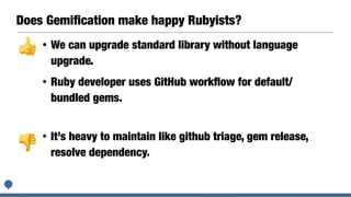 Does Gemiﬁcation make happy Rubyists?
• It’s heavy to maintain like github triage, gem release,
resolve dependency.
• We can upgrade standard library without language
upgrade.
• Ruby developer uses GitHub workﬂow for default/
bundled gems.
👍👎
👎
 