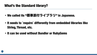 What’s the Standard library?
• We called its “標準添付ライブラリ” in Japanese.
• It needs to `require` differently from embedded libraries like
String, Thread, etc.
• It can be used without Bundler or RubyGems
 