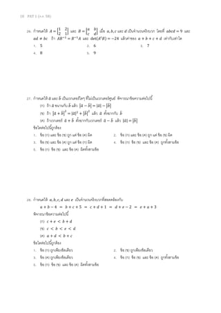 10 PAT 1 (ต.ค. 58)
26. กาหนดให้ 𝐴 = [
1 2
2 1
] และ 𝐵 = [
𝑎 𝑏
𝑐 𝑑
] เมื่อ 𝑎, 𝑏, 𝑐 และ 𝑑 เป็นจานวนจริงบวก โดยที่ 𝑎𝑏𝑐𝑑 = 9 และ
𝑎𝑑 ≠ 𝑏𝑐 ถ้า 𝐴𝐵−1
= 𝐵−1
𝐴 และ det(𝐴𝑡
𝐵) = −24 แล้วค่าของ 𝑎 + 𝑏 + 𝑐 + 𝑑 เท่ากับเท่าใด
1. 5 2. 6 3. 7
4. 8 5. 9
27. กาหนดให้ 𝑎̅ และ 𝑏̅ เป็นเวกเตอร์ใดๆ ที่ไม่เป็นเวกเตอร์ศูนย์ พิจารณาข้อความต่อไปนี้
(ก) ถ้า 𝑎̅ ขนานกับ 𝑏̅ แล้ว |𝑎̅ − 𝑏̅| = |𝑎̅| − |𝑏̅|
(ข) ถ้า |𝑎̅ + 𝑏̅|
2
= |𝑎̅|2
+ |𝑏̅|
2
แล้ว 𝑎̅ ตั้งฉากกับ 𝑏̅
(ค) ถ้าเวกเตอร์ 𝑎̅ + 𝑏̅ ตั้งฉากกับเวกเตอร์ 𝑎̅ − 𝑏̅ แล้ว |𝑎̅| = |𝑏̅|
ข้อใดต่อไปนี้ถูกต้อง
1. ข้อ (ก) และ ข้อ (ข) ถูก แต่ ข้อ (ค) ผิด 2. ข้อ (ก) และ ข้อ (ค) ถูก แต่ ข้อ (ข) ผิด
3. ข้อ (ข) และ ข้อ (ค) ถูก แต่ ข้อ (ก) ผิด 4. ข้อ (ก) ข้อ (ข) และ ข้อ (ค) ถูกทั้งสามข้อ
5. ข้อ (ก) ข้อ (ข) และ ข้อ (ค) ผิดทั้งสามข้อ
28. กาหนดให้ 𝑎, 𝑏, 𝑐, 𝑑 และ 𝑒 เป็นจานวนจริงบวกที่สอดคล้องกับ
𝑎 + 𝑏 − 4 = 𝑏 + 𝑐 + 5 = 𝑐 + 𝑑 + 1 = 𝑑 + 𝑒 − 2 = 𝑒 + 𝑎 + 3
พิจารณาข้อความต่อไปนี้
(ก) 𝑐 + 𝑒 < 𝑏 + 𝑑
(ข) 𝑐 < 𝑏 < 𝑒 < 𝑑
(ค) 𝑎 + 𝑑 < 𝑏 + 𝑐
ข้อใดต่อไปนี้ถูกต้อง
1. ข้อ (ก) ถูกเพียงข้อเดียว 2. ข้อ (ข) ถูกเพียงข้อเดียว
3. ข้อ (ค) ถูกเพียงข้อเดียว 4. ข้อ (ก) ข้อ (ข) และ ข้อ (ค) ถูกทั้งสามข้อ
5. ข้อ (ก) ข้อ (ข) และ ข้อ (ค) ผิดทั้งสามข้อ
 