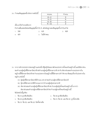 PAT 1 (ต.ค. 58) 11
29. กาหนดข้อมูลชุดหนึ่ง ดังตารางต่อไปนี้
เมื่อ 𝑎 เป็นจานวนเต็มบวก
ถ้าค่าเฉลี่ยเลขคณิตของข้อมูลชุดนี้เท่ากับ 5 แล้วมัธยฐานของข้อมูลชุดนี้เท่ากับเท่าใด
1. 3.8 2. 4.3 3. 4.8
4. 4.9 5. ไม่มีคาตอบ
30. จากการสารวจประชากรของหมู่บ้านแห่งหนึ่ง มีผู้หญิงร้อยละ 60 ของประชากรทั้งหมดในหมู่บ้านนี้และมีอัตราส่วน
ของจานวนผู้หญิงที่มีสายตาผิดปกติ ต่อจานวนผู้หญิงที่มีสายตาปกติ เท่ากับ อัตราส่วนของจานวนประชากรใน
หมู่บ้านนี้ที่มีสายตาผิดปกติ ต่อ จานวนประชากรในหมู่บ้านนี้ที่มีสายตาปกติ พิจารณาข้อสรุปเกี่ยวกับประชากรใน
หมู่บ้าน ต่อไปนี้
(ก) ผู้หญิงที่มีสายตาผิดปกติมีจานวน 1.5 เท่าของจานวนผู้ชายที่มีสายตาผิดปกติ
(ข) ผู้ชายที่มีสายตาปกติมีจานวนมากกว่าจานวนผู้หญิงสายตาปกติ
(ค) อัตราส่วนของจานวนผู้หญิงที่มีสายตาผิดปกติ ต่อ จานวนผู้หญิงทั้งหมดในหมู่บ้านนี้มากกว่า
อัตราส่วนของจานวนผู้ชายที่มีสายตาผิดปกติ ต่อ จานวนผู้ชายทั้งหมดในหมู่บ้านนี้
ข้อใดต่อไปนี้ถูกต้อง
1. ข้อ (ก) ถูกเพียงข้อเดียว 2. ข้อ (ข) ถูกเพียงข้อเดียว
3. ข้อ (ค) ถูกเพียงข้อเดียว 4. ข้อ (ก) ข้อ (ข) และ ข้อ (ค) ถูกทั้งสามข้อ
5. ข้อ (ก) ข้อ (ข) และ ข้อ (ค) ผิดทั้งสามข้อ
คะแนน จานวน
0 – 2 3
3 – 5 5
6 – 8 𝑎
9 – 11 3
 