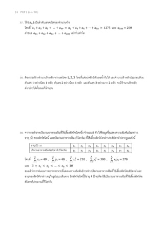 14 PAT 1 (ต.ค. 58)
37. ให้ {𝑎 𝑛} เป็นลาดับเลขคณิตของจานวนจริง
โดยที่ 𝑎1 + 𝑎3 + 𝑎5 + … + 𝑎49 = 𝑎2 + 𝑎4 + 𝑎6 + ⋯ + 𝑎50 = 1275 และ 𝑎100 = 200
ค่าของ 𝑎51 + 𝑎52 + 𝑎53 + … + 𝑎100 เท่ากับเท่าใด
38. ต้องการสร้างจานวนห้าหลัก จากเลขโดด 1, 2, 3 โดยที่แต่ละหลักมีตัวเลขซ้ากันได้ และจานวนห้าหลักประกอบด้วย
ตัวเลข 1 อย่างน้อย 1 หลัก ตัวเลข 2 อย่างน้อย 1 หลัก และตัวเลข 3 อย่างมาก 2 หลัก จะมีจานวนห้าหลัก
ดังกล่าวได้ทั้งหมดกี่จานวน
39. จากการสารวจปริมาณอาหารเสริมที่ใช้เลี้ยงสัตว์ชนิดหนึ่ง จานวน 8 ตัว ได้ข้อมูลซึ่งแสดงความสัมพันธ์ระหว่าง
อายุ (ปี) ของสัตว์ชนิดนี้และปริมาณอาหารเสริม (กิโลกรัม) ที่ใช้เลี้ยงสัตว์ดังกล่าวต่อสัปดาห์ ปรากฏผลดังนี้
โดยที่
8
1

i
𝑥𝑖 = 40 ,
8
1

i
𝑦𝑖 = 48 ,
8
1

i
𝑥𝑖
2
= 210 ,
8
1

i
𝑦𝑖
2
= 380 ,
8
1

i
𝑥𝑖 𝑦𝑖 = 270
และ 3 = 𝑥1 < 𝑥2 < … < 𝑥8 < 10
สมมติว่ากราฟแผนภาพการกระจายที่แสดงความสัมพันธ์ระหว่างปริมาณอาหารเสริมที่ใช้เลี้ยงสัตว์ต่อสัปดาห์ และ
อายุของสัตว์ดังกล่าว อยู่ในรูปแบบเส้นตรง ถ้าสัตว์ชนิดนี้มีอายุ 4 ปี จะต้องใช้ปริมาณอาหารเสริมที่ใช้เลี้ยงสัตว์ต่อ
สัปดาห์ประมาณกี่กิโลกรัม
อายุ (ปี) : 𝑥 𝑥1 𝑥2 𝑥3 𝑥4 𝑥5 𝑥6 𝑥7 𝑥8
ปริมาณอาหารเสริมต่อสัปดาห์ (กิโลกรัม) 𝑦1 𝑦2 𝑦3 𝑦4 𝑦5 𝑦6 𝑦7 𝑦8
 