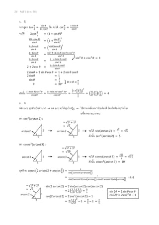 20 PAT 1 (ต.ค. 58)
5. 5
จากสูตร tan
𝜃
2
=
sin 𝜃
1+cos 𝜃
ได้ จะได้ cot
𝜃
2
=
1+cos 𝜃
sin 𝜃
จะได้
ดังนั้น (1+sin 𝜃) sec2 𝜃
cos 2𝜃
=
(1+sin30°) sec2 30°
cos 60°
=
(1+
1
2
)(
2
√3
)
2
1
2
= (
3
2
) (
4
3
) (
2
1
) = 4
6. 4
หลัง arc ทุกตัวเป็นค่าบวก → ผล arc จะได้มุมใน Q1 → ใช้สามเหลี่ยมมาช่วยคิดได้ โดยไม่ต้องระวังเรื่อง
เครื่องหมายบวกลบ
หา sec2(arctan 2) :
หา cosec2(arccot 3) :
สุดท้าย cosec(2 arccot 2 + arccos
3
5
) =
1
sin(2 arccot2+arccos
3
5
)
=
1
sin(2 arccot2) cos(arccos
3
5
)+cos(2 arccot2) sin(arccos
3
5
)
…(∗)
sin(2 arccot 2) = 2 sin(arccot 2) cos(arccot 2)
= 2 (
1
√5
) (
2
√5
) =
4
5
cos(2 arccot 2) = 2 cos2(arccot 2) − 1
= 2 (
2
√5
)
2
− 1 =
8
5
− 1 =
3
5
2 cot
𝜃
2
= (1 + cot 𝜃)2
2(1+cos 𝜃)
sin 𝜃
= (1 +
cos 𝜃
sin 𝜃
)
2
2+2cos 𝜃
sin 𝜃
= (
sin 𝜃+cos 𝜃
sin 𝜃
)
2
2+2cos 𝜃
sin 𝜃
=
sin2 𝜃+2 sin 𝜃 cos 𝜃+cos2 𝜃
sin2 𝜃
2+2cos 𝜃
sin 𝜃
=
1 +2 sin 𝜃 cos 𝜃
sin2 𝜃
2 + 2 cos 𝜃 =
1+2sin 𝜃 cos 𝜃
sin 𝜃
2 sin 𝜃 + 2 sin 𝜃 cos 𝜃 = 1 + 2 sin 𝜃 cos 𝜃
2 sin 𝜃 = 1
sin 𝜃 =
1
2
𝜃 = 30°
sin2
𝜃 + cos2
𝜃 = 1
0 < 𝜃 <
𝜋
2
จะได้ cosec(arccot 3) =
√10
1
= √10
ดังนั้น cosec2(arccot 3) = 10
จะได้ sec(arctan 2) =
√5
1
= √5
ดังนั้น sec2(arctan 2) = 5
2
1
arctan 2
= √22 + 12
= √5
2
1
arctan 2
1
3
arccot 3
= √12 + 32
= √10
1
3
arccot 3
= √12 + 22
= √5
1
2
arccot 2
sin2𝜃 = 2 sin 𝜃 cos 𝜃
cos 2𝜃 = 2 cos2
𝜃 − 1
 