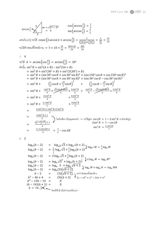 PAT 1 (ต.ค. 58) 21
cos (arccos
3
5
) =
3
5
sin(arccos
3
5
) =
4
5
แทนใน (∗) จะได้ cosec (2 arccot 2 + arccos
3
5
) =
1
(
4
5
)(
3
5
)+(
3
5
)(
4
5
)
=
1
24
25
=
25
24
จะได้คาตอบที่โจทย์ถาม = 5 + 10 +
25
24
=
360+25
24
=
385
24
7. 4
จะได้ 𝐴 = arcsin(cos
𝜋
3
) = arcsin(
1
2
) = 30°
ดังนั้น sin2
𝐵 + sin2(𝐴 + 𝐵) + sin2(5𝐴 + 𝐵)
8. 2
= √52 − 32
= 4
5
3
arccos
3
5
= sin2
𝐵 + sin2(30° + 𝐵) + sin2(5(30°) + 𝐵)
= sin2
𝐵 + (sin 30° cos 𝐵 + cos 30° sin 𝐵)2
+ (sin150° cos 𝐵 + cos 150° sin 𝐵)2
= sin2
𝐵 + (sin 30° cos 𝐵 + cos 30° sin 𝐵)2
+ (sin30° cos 𝐵 − cos 30° sin 𝐵)2
= sin2
𝐵 + (
1
2
cos 𝐵 +
√3
2
sin 𝐵)
2
+ (
1
2
cos 𝐵 −
√3
2
sin 𝐵)
2
= sin2
𝐵 +
cos2 𝐵
4
+
√3 cos 𝐵 sin 𝐵
2
+
3 sin2 𝐵
4
+
cos2 𝐵
4
−
√3 cos 𝐵 sin 𝐵
2
+
3 sin2 𝐵
4
= sin2
𝐵 +
2 cos2 𝐵
4
+
6 sin2 𝐵
4
= sin2
𝐵 +
1−sin2 𝐵
2
+
3 sin2 𝐵
2
=
2 sin2 𝐵+1−sin2 𝐵+3 sin2 𝐵
2
=
4 sin2 𝐵 + 1
2
=
4(
1−cos 2𝐵
2
) + 1
2
=
2−2cos 2𝐵+1
2
=
3
2
− cos 2𝐵
ในตัวเลือก เป็นมุมสองเท่า → จะใช้สูตร cos 2𝐵 = 1 − 2 sin2
𝐵 มาช่วยจัดรูป
2sin2
𝐵 = 1 − cos 2𝐵
sin2
𝐵 =
1−cos 2𝐵
2
log 𝑎(𝑏 − 2) = log√ 𝑎 √3 + log 𝑎2(𝑏 + 2)
log 𝑎(𝑏 − 2) =
1
1
2
log 𝑎 √3 +
1
2
log 𝑎(𝑏 + 2)
log 𝑎(𝑏 − 2) = 2 log 𝑎 √3 +
1
2
log 𝑎(𝑏 + 2)
log 𝑎(𝑏 − 2) = log 𝑎 √3
2
+ log 𝑎(𝑏 + 2)
1
2
log 𝑎(𝑏 − 2) = log 𝑎 3 + log 𝑎 √𝑏 + 2
log 𝑎(𝑏 − 2) = log 𝑎(3)(√𝑏 + 2)
𝑏 − 2 = (3)(√𝑏 + 2)
𝑏2
− 4𝑏 + 4 = (9)(𝑏 + 2)
𝑏2
− 13𝑏 − 14 = 0
(𝑏 − 14)(𝑏 + 1) = 0
𝑏 = 14 , −1
log 𝑎 𝑛 𝑀 =
1
𝑛
log 𝑎 𝑀
𝑛 log 𝑎 𝑀 = log 𝑎 𝑀 𝑛
log 𝑎 𝑀 + log 𝑎 𝑁 = log 𝑎 𝑀𝑁
ยกกาลังสองทั้งสองข้าง
(น − ล)2
= น2
− 2นล + ล2
โจทย์ให้ 𝑏 เป็นจานวนจริงบวก
 