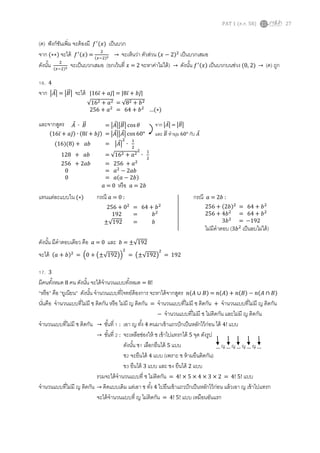 PAT 1 (ต.ค. 58) 27
(ค) ฟังก์ชันเพิ่ม จะต้องมี 𝑓′
(𝑥) เป็นบวก
จาก (∗∗) จะได้ 𝑓′(𝑥) =
2
(𝑥−2)2 → จะเห็นว่า ตัวส่วน (𝑥 − 2)2
เป็นบวกเสมอ
ดังนั้น 2
(𝑥−2)2 จะเป็นบวกเสมอ (ยกเว้นที่ 𝑥 = 2 จะหาค่าไม่ได้) → ดังนั้น 𝑓′(𝑥) เป็นบวกบนช่วง (0, 2) → (ค) ถูก
16. 4
จาก |𝐴⃗| = |𝐵⃗⃗| จะได้ |16𝑖̅ + 𝑎𝑗̅| = |8𝑖̅ + 𝑏𝑗̅|
และจากสูตร
แทนแต่ละแบบใน (∗) กรณี 𝑎 = 0 : กรณี 𝑎 = 2𝑏 :
ดังนั้น มีคาตอบเดียว คือ 𝑎 = 0 และ 𝑏 = ±√192
จะได้ (𝑎 + 𝑏)2
= (0 + (±√192))
2
= (±√192)
2
= 192
17. 3
มีคนทั้งหมด 8 คน ดังนั้น จะได้จานวนแบบทั้งหมด = 8!
“หรือ” คือ “ยูเนียน” ดังนั้น จานวนแบบที่โจทย์ต้องการ จะหาได้จากสูตร 𝑛(𝐴 ∪ 𝐵) = 𝑛(𝐴) + 𝑛(𝐵) − 𝑛(𝐴 ∩ 𝐵)
นั่นคือ จานวนแบบที่ไม่มี ช ติดกัน หรือ ไม่มี ญ ติดกัน = จานวนแบบที่ไม่มี ช ติดกัน + จานวนแบบที่ไม่มี ญ ติดกัน
− จานวนแบบที่ไม่มี ช ไม่ติดกัน และไม่มี ญ ติดกัน
จานวนแบบที่ไม่มี ช ติดกัน → ขั้นที่ 1 : เอา ญ ทั้ง 4 คนมาเข้าแถวปักเป็นหลักไว้ก่อน ได้ 4! แบบ
→ ขั้นที่ 2 : จะเหลือช่องให้ ช เข้าไปแทรกได้ 5 จุด ดังรูป
ดังนั้น ช1 เลือกยืนได้ 5 แบบ
ช2 จะยืนได้ 4 แบบ (เพราะ ช ห้ามยืนติดกัน)
ข3 ยืนได้ 3 แบบ และ ช4 ยืนได้ 2 แบบ
รวมจะได้จานวนแบบที่ ช ไม่ติดกัน = 4! × 5 × 4 × 3 × 2 = 4! 5! แบบ
จานวนแบบที่ไม่มี ญ ติดกัน → คิดแบบเดิม แต่เอา ช ทั้ง 4 ไปยืนเข้าแถวปักเป็นหลักไว้ก่อน แล้วเอา ญ เข้าไปแทรก
จะได้จานวนแบบที่ ญ ไม่ติดกัน = 4! 5! แบบ เหมือนอันแรก
𝐴⃗ ∙ 𝐵⃗⃗ = |𝐴⃗||𝐵⃗⃗| cos 𝜃
(16𝑖̅ + 𝑎𝑗̅) ∙ (8𝑖̅ + 𝑏𝑗̅) = |𝐴⃗||𝐴⃗| cos 60°
(16)(8) + 𝑎𝑏 = |𝐴⃗|
2
∙
1
2
128 + 𝑎𝑏 = √162 + 𝑎2
2
∙
1
2
256 + 2𝑎𝑏 = 256 + 𝑎2
0 = 𝑎2
− 2𝑎𝑏
0 = 𝑎(𝑎 − 2𝑏)
𝑎 = 0 หรือ 𝑎 = 2𝑏
จาก |𝐴⃗| = |𝐵⃗⃗|
และ 𝐵⃗⃗ ทามุม 60° กับ 𝐴⃗
√162 + 𝑎2 = √82 + 𝑏2
256 + 𝑎2
= 64 + 𝑏2
…(∗)
256 + 02
= 64 + 𝑏2
192 = 𝑏2
±√192 = 𝑏
256 + (2𝑏)2
= 64 + 𝑏2
256 + 4𝑏2
= 64 + 𝑏2
3𝑏2
= −192
ไม่มีคาตอบ (3𝑏2
เป็นลบไม่ได้)
__ ญ __ ญ __ ญ __ ญ __
 