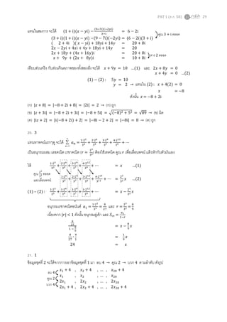 PAT 1 (ต.ค. 58) 29
แทนในสมการ จะได้
เทียบส่วนจริง กับส่วนจินตภาพของทั้งสองฝั่ง จะได้ 𝑥 + 9𝑦 = 10 …(1) และ
(ก) |𝑧 + 8| = |−8 + 2i + 8| = |2i| = 2 → (ก) ถูก
(ข) |𝑧 + 3i| = |−8 + 2i + 3i| = |−8 + 5i| = √(−8)2 + 52 = √89 → (ข) ผิด
(ค) |i𝑧 + 2| = |i(−8 + 2i) + 2| = |−8i − 2 + 2| = |−8i| = 8 → (ค) ถูก
20. 3
แทนหาพจน์แรกๆดู จะได้



1n
𝑎 𝑛 =
1∙23
33 +
2∙26
35 +
3∙29
37 +
4∙212
39 + ⋯
เป็นอนุกรมผสม เลขคณิต เรขาคณิต ( 𝑟 =
23
32) ต้องใช้เทคนิค คูณ 𝑟 เพื่อเลื่อนพจน์ แล้วหักกับตัวมันเอง
ให้ 1∙23
33 +
2∙26
35 +
3∙29
37 +
4∙212
39 + ⋯ = 𝑥 …(1)
1∙26
35 +
2∙29
37 +
3∙212
39 +
4∙215
311 + ⋯ =
23
32 𝑥 …(2)
(1) – (2) :
1∙23
33 +
1∙26
35 +
1∙29
37 +
1∙212
39 + ⋯ = 𝑥 −
23
32 𝑥
8
27
1 −
8
9
= 𝑥 −
8
9
𝑥
8
27
∙
9
1
=
1
9
𝑥
24 = 𝑥
21. 1
ข้อมูลชุดที่ 2 จะได้จากการเอาข้อมูลชุดที่ 1 มา ลบ 4 → คูณ 2 → บวก 4 ตามลาดับ ดังรูป
(1 + i)(𝑥 − 𝑦i) −
(9−7i)(−2𝑦i)
3+i
= 6 − 2i
(3 + i)(1 + i)(𝑥 − 𝑦i) −(9 − 7i)(−2𝑦i) = (6 − 2i)(3 + i)
( 2 + 4i )( 𝑥 − 𝑦i) + 18𝑦i + 14𝑦 = 20 + 0i
2𝑥 − 2𝑦i + 4𝑥i + 4𝑦 + 18𝑦i + 14𝑦 = 20
2𝑥 + 18𝑦 + (4𝑥 + 16𝑦)i = 20 + 0i
𝑥 + 9𝑦 + (2𝑥 + 8𝑦)i = 10 + 0i
คูณ 3 + i ตลอด
หาร 2 ตลอด
2𝑥 + 8𝑦 = 0
𝑥 + 4𝑦 = 0 …(2)
(1) − (2) : 5𝑦 = 10
𝑦 = 2 → แทนใน (2) : 𝑥 + 4(2) = 0
𝑥 = −8
ดังนั้น 𝑧 = −8 + 2i
คูณ 23
32 ตลอด
และเลื่อนพจน์
อนุกรมเรขาคณิตอนันต์ 𝑎1 =
1∙23
33 =
8
27
และ 𝑟 =
23
32 =
8
9
เนื่องจาก |𝑟| < 1 ดังนั้น อนุกรมลู่เข้า และ 𝑆∞ =
𝑎1
1−𝑟
𝑥1 + 4 , 𝑥2 + 4 , … , 𝑥20 + 4
𝑥1 , 𝑥2 , … , 𝑥20
2𝑥1 , 2𝑥2 , … , 2𝑥20
2𝑥1 + 4 , 2𝑥2 + 4 , … , 2𝑥20 + 4
ลบ 4
คูณ 2
บวก 4
 