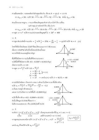 30 PAT 1 (ต.ค. 58)
ค่าเฉลี่ยเลขคณิต : จะสอดคล้องกันด้วยสูตรเดียวกัน (คือ ลบ 4 → คูณ 2 → บวก 4)
จาก 𝑥̅ชุด 1 = 50 : จะได้ 50
ลบ 4
→ 46
คูณ 2
→ 92
บวก 4
→ 96 ดังนั้น 𝑥̅ชุด 2 = 96
ส่วนเบี่ยงเบนมาตรฐาน : การบวกหรือลบข้อมูลทุกตัวเท่าๆกัน จะไม่ทาให้ 𝑠 เปลี่ยน
(แต่การคูณ 2 จะยังคงทาให้ 𝑠 เพิ่ม 2 เท่า)
จาก 𝑠ชุด 2 = 10 : จะได้ 10
ลบ 4
→ 10 เท่าเดิม
คูณ 2
→ 20
บวก 4
→ 20 เท่าเดิม ดังนั้น 𝑠ชุด 2 = 20
จากสูตร 𝑣 = 𝑠2
จะได้ ความแปรปรวนของข้อมูลชุดที่ 2 = 202
= 400
22. 4
จากสูตร สัมประสิทธิ์การแปรผัน =
𝑠
𝑥̅
จะได้ 𝑠
𝑥̅
= 25% =
25
100
=
1
4
→ คูณไขว้ จะได้ 4𝑠 = 𝑥̅ …(∗)
โจทย์ให้มีนักเรียนร้อยละ 15.87 ที่สอบได้คะแนนมากกว่า 85 คะแนน
เนื่องจาก 15.87% ไม่ถึงครึ่งหนึ่งของนักเรียนทั้งหมด
จะวาดได้ 85 คะแนนอยู่ฝั่งขวาดังรูป
พื้นที่ที่ใช้เปิดตาราง จะเป็นพื้นที่ที่วัดจากแกนกลาง
จะได้พื้นที่ที่ใช้เปิดตารางคือ 0.5 – 0.1587 = 0.3413 ดังรูป
เปิดตารางจะได้ 𝑧 = 1.0
จากสูตร 𝑧 =
𝑥 − 𝑥̅
𝑠
จะได้ 1.0 =
85 − 𝑥̅
𝑠
หาเปอร์เซ็นไทล์ของ ก ต้องหาค่า 𝑧 ของ ก แล้วเอาไปเปิดตารางหาพื้นที่ทางซ้าย
จะได้ 𝑧ก =
47.6 − 𝑥̅
𝑠
=
47.6 − 68
17
= −
20.4
17
= −1.2
𝑧 เป็นลบ จะอยู่ทางซ้ายของแกน
และเอา 1.2 ไปเปิดตาราง จะได้พื้นที่ = 0.3849 ดังรูป
จะได้ พื้นที่ทางซ้าย = 0.5 – 0.3849 = 0.1151
ดังนั้น มีข้อมูล 11.51% ที่น้อยกว่า ก
นั่นคือ คะแนนของนาย ก คือ เปอร์เซ็นไทล์ที่ 11.51
23. 5
จะเห็นว่า 1 + 21
+ 22
+ 23
+ … + 2 𝑛
เป็นอนุกรมเรขาคณิต ที่มี 𝑎1 = 1 และ 𝑟 = 2
แต่มีจานวนพจน์ = 𝑛 + 1 พจน์
จากสูตรอนุกรมเรขาคณิต จะได้ 1 + 21
+ 22
+ 23
+ … + 2 𝑛
=
1(1−2 𝑛+1)
1−2
= 2 𝑛+1
− 1
แทนใน 𝑎 𝑛 ที่โจทย์ให้ จะได้ 𝑎 𝑛 =
2 𝑛+1 − 1
32𝑛
𝑥
= 0.5 − 0.1587
= 0.3413
85
𝑠 = 85 − 𝑥̅
𝑠 = 85 − 4𝑠
5𝑠 = 85
𝑠 = 17
จาก (∗)
→ แทนใน (∗) จะได้ 𝑥̅ = 4(17) = 68
0.3849
𝑧
−1.2
= 0.5 − 0.3849
= 0.1151
𝑧
−1.2
𝑛 พจน์1 พจน์
𝑆 𝑛 =
𝑎1(1−𝑟 𝑛)
1−𝑟
0.1587
𝑥
85
 