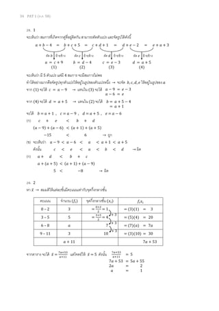 34 PAT 1 (ต.ค. 58)
28. 1
จะเห็นว่า สมการที่เกิดจากคู่ที่อยู่ติดกัน สามารถตัดตัวแปร และจัดรูปได้ดังนี้
จะเห็นว่า มี 5 ตัวแปร แต่มี 4 สมการ จะมีสมการไม่พอ
ทาได้อย่างมากคือจัดรูปทุกตัวแปรให้อยู่ในรูปของตัวแปรหนึ่ง → จะจัด 𝑏, 𝑐, 𝑑, 𝑒 ให้อยู่ในรูปของ 𝑎
จาก (1) จะได้ 𝑐 = 𝑎 − 9 → แทนใน (3) จะได้
จาก (4) จะได้ 𝑑 = 𝑎 + 5 → แทนใน (2) จะได้
จะได้ 𝑏 = 𝑎 + 1 , 𝑐 = 𝑎 − 9 , 𝑑 = 𝑎 + 5 , 𝑒 = 𝑎 − 6
(ก) 𝑐 + 𝑒 < 𝑏 + 𝑑
(𝑎 − 9) + (𝑎 − 6) < (𝑎 + 1) + (𝑎 + 5)
−15 < 6 → ถูก
(ข) จะเห็นว่า 𝑎 − 9 < 𝑎 − 6 < 𝑎 < 𝑎 + 1 < 𝑎 + 5
ดังนั้น 𝑐 < 𝑒 < 𝑎 < 𝑏 < 𝑑 → ผิด
(ก) 𝑎 + 𝑑 < 𝑏 + 𝑐
𝑎 + (𝑎 + 5) < (𝑎 + 1) + (𝑎 − 9)
5 < −8 → ผิด
29. 2
หา 𝑥̅ → สมมติให้แต่ละชั้นมีคะแนนเท่ากับจุดกึ่งกลางชั้น
จากตาราง จะได้ 𝑥̅ =
7𝑎+53
𝑎+11
แต่โจทย์ให้ 𝑥̅ = 5 ดังนั้น
𝑎 + 𝑏 − 4 = 𝑏 + 𝑐 + 5 = 𝑐 + 𝑑 + 1 = 𝑑 + 𝑒 − 2 = 𝑒 + 𝑎 + 3
ตัด 𝑏 ย้ายข้าง
𝑎 = 𝑐 + 9
(1)
ตัด 𝑐 ย้ายข้าง
𝑏 = 𝑑 − 4
(2)
ตัด 𝑑 ย้ายข้าง
𝑐 = 𝑒 − 3
(3)
ตัด 𝑒 ย้ายข้าง
𝑑 = 𝑎 + 5
(4)
𝑏 = 𝑎 + 5 − 4
= 𝑎 + 1
𝑎 − 9 = 𝑒 − 3
𝑎 − 6 = 𝑒
คะแนน จานวน (𝑓𝑖) จุดกึ่งกลางชั้น (𝑥𝑖) 𝑓𝑖 𝑥𝑖
0 – 2 3 =
0+2
2
= 1 = (3)(1) = 3
3 – 5 5 =
3+5
2
= 4 = (5)(4) = 20
6 – 8 𝑎 7 = (7)(𝑎) = 7𝑎
9 – 11 3 10 = (3)(10) = 30
𝑎 + 11 7𝑎 + 53
+ 3
+ 3
+ 3
7𝑎+53
𝑎+11
= 5
7𝑎 + 53 = 5𝑎 + 55
2𝑎 = 2
𝑎 = 1
 