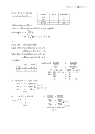 PAT 1 (ต.ค. 58) 35
แทน 𝑎 = 1 ในตาราง จะได้ดังรูป
หาความถี่สะสม เพื่อหามัธยฐาน
จะได้ตาแหน่งมัธยฐาน =
12
2
= 6
จะเห็นว่า ความถี่สะสมเกิน 6 ครั้งแรกในชั้นที่ 2 → มัธยฐานอยู่ชั้นที่ 2
จะได้ มัธยฐาน = 𝐿 + (
𝑁
2
− 𝐹 𝐿
𝑓 𝑚
) 𝐼
= 2.5 + (
6 − 3
5
) (3) = 2.5 + 1.8 = 4.3
30. 1
มีผู้หญิง 60% → แสดงว่ามีผู้ชาย 40%
ในผู้หญิง 60% ถ้าสมมติให้มีผู้หญิงสายตาปกติ 𝑥 %
จะมีผู้หญิงสายตาผิดปกติ 60 − 𝑥 %
ในผู้ชาย 40% ถ้าสมมติให้มีผู้ชายสายตาปกติ 𝑦 %
จะมีผู้ชายสายตาผิดปกติ 40 − 𝑦 %
จะวาดได้ดังรูป
โจทย์กาหนดให้
(ก)
(ข) (ค)
คะแนน จานวน ความถี่สะสม
0 – 2 3 3
3 – 5 5 8
6 – 8 1 9
9 – 11 3 12
ปกติ ผิดปกติ
หญิง 𝑥 60 − 𝑥
ชาย 𝑦 40 − 𝑦
หญิง ผิดปกติ
หญิง ปกติ
=
ผิดปกติ ทั้งหมด
ปกติ ทั้งหมด
60−𝑥
𝑥
=
60−𝑥 + 40−𝑦
𝑥+𝑦
(60 − 𝑥)(𝑥 + 𝑦) = (100 − 𝑥 − 𝑦)(𝑥)
60𝑥 + 60𝑦 − 𝑥2
− 𝑥𝑦 = 100𝑥 − 𝑥2
− 𝑥𝑦
60𝑥 + 60𝑦 = 100𝑥
60𝑦 = 40𝑥
𝑦 =
2𝑥
3
…(∗)
หญิง ผิดปกติ = 1.5 (ชาย ผิดปกติ)
60 − 𝑥 = 1.5 (40 − 𝑦)
60 − 𝑥 = 1.5 (40 −
2𝑥
3
)
60 − 𝑥 = 60 − 𝑥
(ก) ถูก
จาก (∗)
คูณกระจาย 1.5
หญิง ผิดปกติ
หญิง ทั้งหมด
>
ชาย ผิดปกติ
ชาย ทั้งหมด
60 − 𝑥
60
>
40 − 𝑦
40
60 − 𝑥
3
>
40 −
2𝑥
3
2
120 − 2𝑥 > 120 − 2𝑥
(ค) ผิด
จาก (∗)
คูณไขว้
ชาย ปกติ > หญิง ปกติ
𝑦 > 𝑥
2
3
𝑥 > 𝑥
(ข) ผิด
จาก (∗)
 