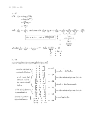 38 PAT 1 (ต.ค. 58)
35. 32
จะได้
ดังนั้น 1
𝐿(𝑛)
=
𝑛2
log2 𝑎
แทนในโจทย์ จะได้ 1
𝐿(1)
+
1
𝐿(2)
+ ⋯ +
1
𝐿(10)
=
12
log2 𝑎
+
22
log2 𝑎
+
32
log2 𝑎
+ …
102
log2 𝑎
=
12 + 22 + 32 + … + 102
log2 𝑎
=
10(10+1)(2(10)+1)
6
log2 𝑎
=
5(11)(7)
log2 𝑎
แต่โจทย์ให้ 1
𝐿(1)
+
1
𝐿(2)
+ ⋯ +
1
𝐿(10)
= 77 ดังนั้น
36. 68
พยายามจัดรูปสิ่งที่โจทย์กาหนดให้ ไปสู่สิ่งที่โจทย์ถาม ดังนี้
สลับหลัก → det เป็นลบของของเดิม
คูณ 2 ที่แถวหรือหลักหนึ่งๆ → det เป็น 2 เท่าเอาหลัก 1 มาคูณ 2 ให้คล้าย
กับเมทริกซ์ที่โจทย์ถาม
ทาแบบนี้det ไม่เปลี่ยนเอาหลัก 3 มาบวกให้หลัก 1
จะได้เมทริกซ์ที่โจทย์ถาม
𝐿(𝑛) = log2 𝑛( √ 𝑎
𝑛
)
= log2 𝑛(𝑎1/𝑛
)
=
1/𝑛
𝑛
log2 𝑎
=
log2 𝑎
𝑛2
5(11)(7)
log2 𝑎
= 77
5 = log2 𝑎
25
= 𝑎
32 = 𝑎
|
1 𝑏 0
𝑎 4 1
5 𝑎 −𝑎
| = −17
|
1 𝑎 5
𝑏 4 𝑎
0 1 −𝑎
| = −17
|
2 𝑎 5
2𝑏 4 𝑎
0 1 −𝑎
| = −34
|
𝑎 2 5
4 2𝑏 𝑎
1 0 −𝑎
| = 34
|
2𝑎 2 5
8 2𝑏 𝑎
2 0 −𝑎
| = 68
|
2𝑎 + 5 2 5
8 + 𝑎 2𝑏 𝑎
2 − 𝑎 0 −𝑎
| = 68
ทรานสโพส จะทาให้หลัก 3
ตรงกับเมทริกซ์ที่โจทย์ถาม
12
+ 22
+ 32
+ … + 𝑛2
=
𝑛(𝑛+1)(2𝑛+1)
6
ทรานสโพส → det ไม่เปลี่ยน
เอาหลัก 1 มาคูณ 2 แล้ว
สลับไปหลัก 2 จะทาให้
หลัก 2 ตรงกับเมทริกซ์ที่
โจทย์ถาม
คูณ 2 ที่แถวหรือหลักหนึ่งๆ → det เป็น 2 เท่า
 