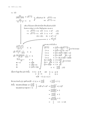 42 PAT 1 (ต.ค. 58)
42. 1.5
เนื่องจากในรูท ต้อง ≥ 0 ดังนั้น และ
พิจารณาร่วมกับ (∗) สุดท้ายจะได้ −1 ≤ 𝑥 <
1+√2
2+√2
(
1+√2
2+√2
< 1 )
ดังนั้น ขอบเขตบนน้อยสุด 𝑎 =
1+√2
2+√2
ขอบเขตล่างมากสุด 𝑏 = −1
1 + 𝑥 ≥ 0
𝑥 ≥ −1
1 − 𝑥 ≥ 0
1 ≥ 𝑥
√2 (
𝑚2 − 𝑛2
2
)
𝑚 + 𝑛
< 𝑛
√2 ∙
𝑚2−𝑛2
2
∙
1
𝑚+𝑛
< 𝑛
√2 ∙
(𝑚−𝑛)(𝑚+𝑛)
√2 ∙ √2
∙
1
𝑚+𝑛
< 𝑛
𝑚−𝑛
√2
< 𝑛
𝑚 − 𝑛 < √2𝑛
𝑚 < √2𝑛 + 𝑛
𝑚 < (√2 + 1)𝑛
เหลือ 𝑥 ที่เป็นเศษทางฝั่งซ้ายอีกหนึ่งตัว ที่ยังเปลี่ยนตัวแปรไม่ได้
ต้องพยายามจัดรูป 𝑥 ทางซ้าย ให้อยู่ในรูปของ 𝑚 และ 𝑛
จาก √1 + 𝑥 = 𝑚 จะได้ 1 + 𝑥 = 𝑚2
…(1)
จาก √1 − 𝑥 = 𝑛 จะได้ 1 − 𝑥 = 𝑛2
…(2)
(1) − (2) : 2𝑥 = 𝑚2
− 𝑛2
𝑥 =
𝑚2 − 𝑛2
2
√2𝑥
√1+𝑥 + √1−𝑥
< √1 − 𝑥
√2𝑥
𝑚 + 𝑛
< 𝑛
เปลี่ยนตัวแปร ให้ √1 + 𝑥 = 𝑚
และ √1 − 𝑥 = 𝑛
√1 + 𝑥 < (√2 + 1)(√1 − 𝑥)
1 + 𝑥 < (√2 + 1)
2
(1 − 𝑥)
1 + 𝑥 < (2 + 2√2 + 1)(1 − 𝑥)
1 + 𝑥 < (3 + 2√2 )(1 − 𝑥)
1 + 𝑥 < 3 − 3𝑥 + 2√2 − 2√2𝑥
4𝑥 + 2√2𝑥 < 2 + 2√2
2𝑥 + √2𝑥 < 1 + √2
(2 + √2)𝑥 < 1 + √2
𝑥 <
1+√2
2+√2
…(∗)
แทน 𝑚, 𝑛 กลับไปเป็น 𝑥
ยกกาลัง 2 ตลอด
หาร 2 ตลอด
จะได้ −1 ≤ 𝑥 ≤ 1
จะได้ 𝑎2
+ 𝑏2
= (
1+√2
2+√2
)
2
+ (−1)2
=
1+2√2+2
4+4√2+2
+ 1
=
3+2√2
6+4√2
+ 1
=
3+2√2
2(3+2√2)
+ 1
=
1
2
+ 1 = 1.5
 