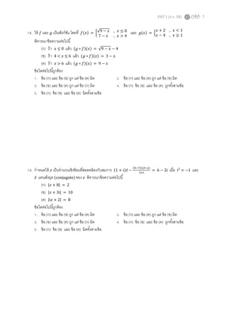 PAT 1 (ต.ค. 58) 7
18. ให้ 𝑓 และ 𝑔 เป็นฟังก์ชัน โดยที่ 𝑓(𝑥) = {√9 − 𝑥 , 𝑥 ≤ 0
7 − 𝑥 , 𝑥 > 4
และ 𝑔(𝑥) = {
𝑥 + 2 , 𝑥 < 1
𝑥 − 4 , 𝑥 ≥ 1
พิจารณาข้อความต่อไปนี้
(ก) ถ้า 𝑥 ≤ 0 แล้ว (𝑔 ∘ 𝑓)(𝑥) = √9 − 𝑥 − 4
(ข) ถ้า 4 < 𝑥 ≤ 6 แล้ว (𝑔 ∘ 𝑓)(𝑥) = 3 − 𝑥
(ค) ถ้า 𝑥 > 6 แล้ว (𝑔 ∘ 𝑓)(𝑥) = 9 − 𝑥
ข้อใดต่อไปนี้ถูกต้อง
1. ข้อ (ก) และ ข้อ (ข) ถูก แต่ ข้อ (ค) ผิด 2. ข้อ (ก) และ ข้อ (ค) ถูก แต่ ข้อ (ข) ผิด
3. ข้อ (ข) และ ข้อ (ค) ถูก แต่ ข้อ (ก) ผิด 4. ข้อ (ก) ข้อ (ข) และ ข้อ (ค) ถูกทั้งสามข้อ
5. ข้อ (ก) ข้อ (ข) และ ข้อ (ค) ผิดทั้งสามข้อ
19. กาหนดให้ 𝑧 เป็นจานวนเชิงซ้อนที่สอดคล้องกับสมการ (1 + i)𝑧̅ −
(9−7i)(𝑧̅− 𝑧)
3+i
= 6 − 2i เมื่อ i2
= −1 และ
𝑧̅ แทนสังยุค (conjugate) ของ 𝑧 พิจารณาข้อความต่อไปนี้
(ก) |𝑧 + 8| = 2
(ข) |𝑧 + 3i| = 10
(ค) |i𝑧 + 2| = 8
ข้อใดต่อไปนี้ถูกต้อง
1. ข้อ (ก) และ ข้อ (ข) ถูก แต่ ข้อ (ค) ผิด 2. ข้อ (ก) และ ข้อ (ค) ถูก แต่ ข้อ (ข) ผิด
3. ข้อ (ข) และ ข้อ (ค) ถูก แต่ ข้อ (ก) ผิด 4. ข้อ (ก) ข้อ (ข) และ ข้อ (ค) ถูกทั้งสามข้อ
5. ข้อ (ก) ข้อ (ข) และ ข้อ (ค) ผิดทั้งสามข้อ
 