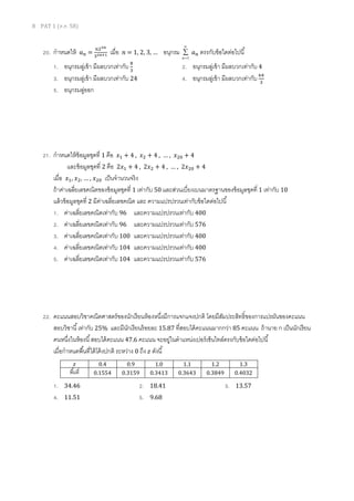 8 PAT 1 (ต.ค. 58)
20. กาหนดให้ 𝑎 𝑛 =
𝑛23𝑛
32𝑛+1 เมื่อ 𝑛 = 1, 2, 3, … อนุกรม



1n
𝑎 𝑛 ตรงกับข้อใดต่อไปนี้
1. อนุกรมลู่เข้า มีผลบวกเท่ากับ 8
3
2. อนุกรมลู่เข้า มีผลบวกเท่ากับ 4
3. อนุกรมลู่เข้า มีผลบวกเท่ากับ 24 4. อนุกรมลู่เข้า มีผลบวกเท่ากับ 64
3
5. อนุกรมลู่ออก
21. กาหนดให้ข้อมูลชุดที่ 1 คือ 𝑥1 + 4 , 𝑥2 + 4 , … , 𝑥20 + 4
และข้อมูลชุดที่ 2 คือ 2𝑥1 + 4 , 2𝑥2 + 4 , … , 2𝑥20 + 4
เมื่อ 𝑥1, 𝑥2, … , 𝑥20 เป็นจานวนจริง
ถ้าค่าเฉลี่ยเลขคณิตของข้อมูลชุดที่ 1 เท่ากับ 50 และส่วนเบี่ยงเบนมาตรฐานของข้อมูลชุดที่ 1 เท่ากับ 10
แล้วข้อมูลชุดที่ 2 มีค่าเฉลี่ยเลขคณิต และ ความแปรปรวนเท่ากับข้อใดต่อไปนี้
1. ค่าเฉลี่ยเลขคณิตเท่ากับ 96 และความแปรปรวนเท่ากับ 400
2. ค่าเฉลี่ยเลขคณิตเท่ากับ 96 และความแปรปรวนเท่ากับ 576
3. ค่าเฉลี่ยเลขคณิตเท่ากับ 100 และความแปรปรวนเท่ากับ 400
4. ค่าเฉลี่ยเลขคณิตเท่ากับ 104 และความแปรปรวนเท่ากับ 400
5. ค่าเฉลี่ยเลขคณิตเท่ากับ 104 และความแปรปรวนเท่ากับ 576
22. คะแนนสอบวิชาคณิตศาสตร์ของนักเรียนห้องหนึ่งมีการแจกแจงปกติ โดยมีสัมประสิทธิ์ของการแปรผันของคะแนน
สอบวิชานี้เท่ากับ 25% และมีนักเรียนร้อยละ 15.87 ที่สอบได้คะแนนมากกว่า 85 คะแนน ถ้านาย ก เป็นนักเรียน
คนหนึ่งในห้องนี้สอบได้คะแนน 47.6 คะแนน จะอยู่ในตาแหน่งเปอร์เซ็นไทล์ตรงกับข้อใดต่อไปนี้
เมื่อกาหนดพื้นที่ใต้โค้งปกติ ระหว่าง 0 ถึง 𝑧 ดังนี้
1. 34.46 2. 18.41 3. 13.57
4. 11.51 5. 9.68
𝑧 0.4 0.9 1.0 1.1 1.2 1.3
พื้นที่ 0.1554 0.3159 0.3413 0.3643 0.3849 0.4032
 