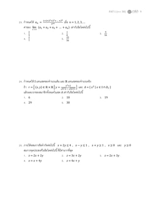 PAT 1 (ต.ค. 58) 9
23. กาหนดให้ 𝑎 𝑛 =
1+2+22+23+ … +2 𝑛
32𝑛 เมื่อ 𝑛 = 1, 2, 3, …
ค่าของ n
lim (𝑎1 + 𝑎2 + 𝑎3 + … + 𝑎 𝑛) เท่ากับข้อใดต่อไปนี้
1. 2
9
2. 1
8
3. 9
56
4. 2
7
5. 25
56
24. กาหนดให้ 𝕀 แทนเซตของจานวนเต็ม และ ℝ แทนเซตของจานวนจริง
ถ้า 𝑟 = { (𝑥, 𝑦) ∈ ℝ × ℝ | 𝑦 =
𝑥2+2
√4−𝑥 − √2𝑥+1
} และ 𝐴 = { 𝑥2 | 𝑥 ∈ 𝕀 ∩ 𝐷𝑟 }
แล้วผลบวกของสมาชิกทั้งหมดในเซต 𝐴 เท่ากับข้อใดต่อไปนี้
1. 6 2. 10 3. 19
4. 29 5. 30
25. ภายใต้อสมการข้อจากัดต่อไปนี้ 𝑥 + 2𝑦 ≤ 4 , 𝑥 − 𝑦 ≤ 1 , 𝑥 + 𝑦 ≥ 1 , 𝑥 ≥ 0 และ 𝑦 ≥ 0
สมการจุดประสงค์ในข้อใดต่อไปนี้ที่มีค่ามากที่สุด
1. 𝑧 = 2𝑥 + 2𝑦 2. 𝑧 = 3𝑥 + 2𝑦 3. 𝑧 = 2𝑥 + 3𝑦
4. 𝑧 = 𝑥 + 4𝑦 5. 𝑧 = 4𝑥 + 𝑦
 