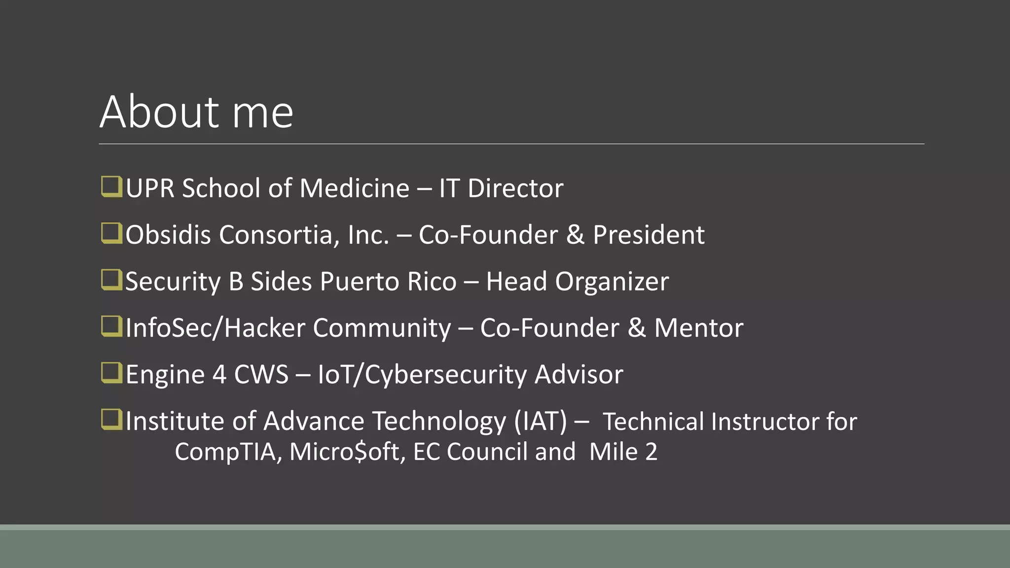 About me
UPR School of Medicine – IT Director
Obsidis Consortia, Inc. – Co-Founder & President
Security B Sides Puerto Rico – Head Organizer
InfoSec/Hacker Community – Co-Founder & Mentor
Engine 4 CWS – IoT/Cybersecurity Advisor
Institute of Advance Technology (IAT) – Technical Instructor for
CompTIA, Micro$oft, EC Council and Mile 2
 