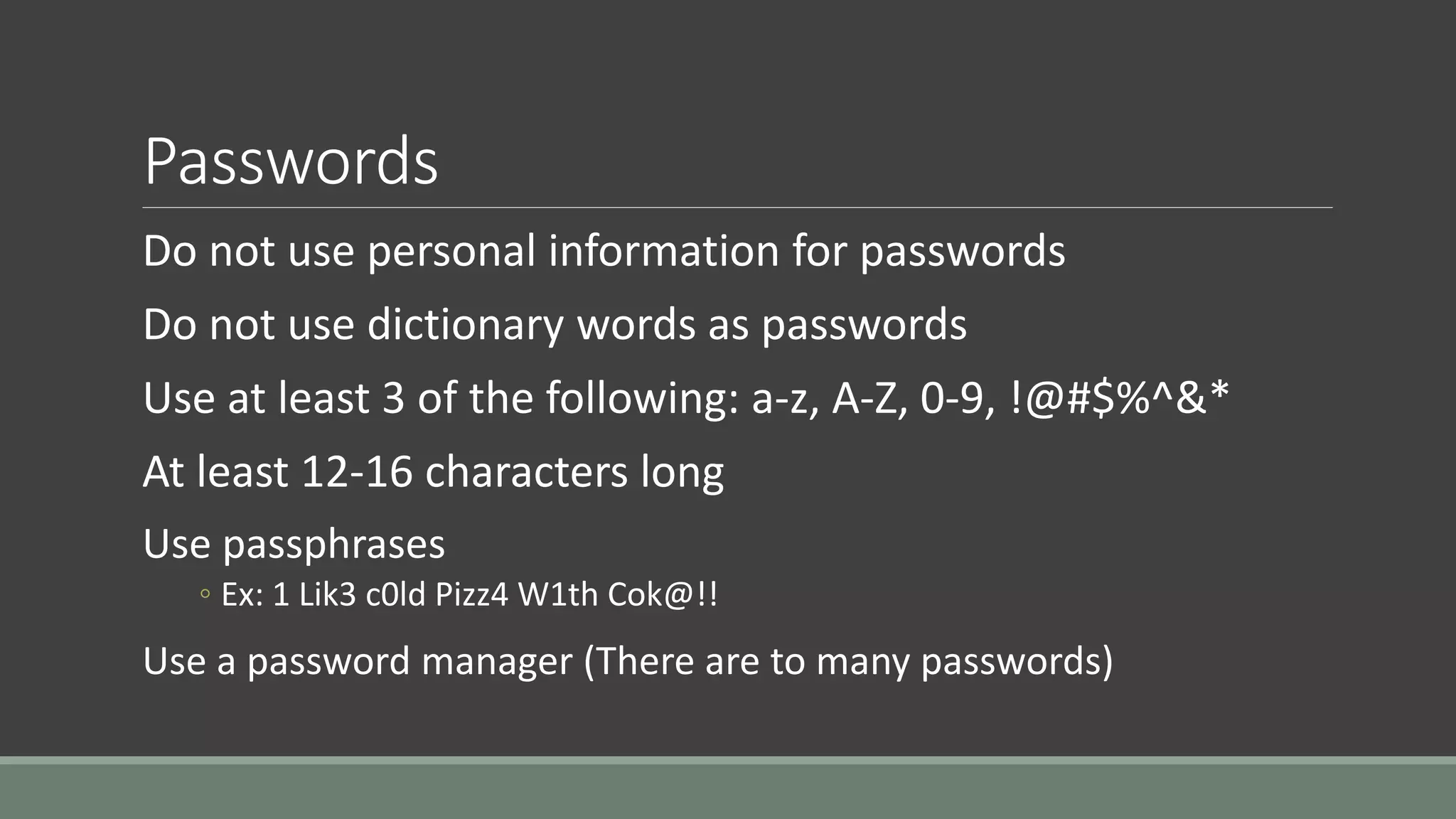 Passwords
Do not use personal information for passwords
Do not use dictionary words as passwords
Use at least 3 of the following: a-z, A-Z, 0-9, !@#$%^&*
At least 12-16 characters long
Use passphrases
◦ Ex: 1 Lik3 c0ld Pizz4 W1th Cok@!!
Use a password manager (There are to many passwords)
 