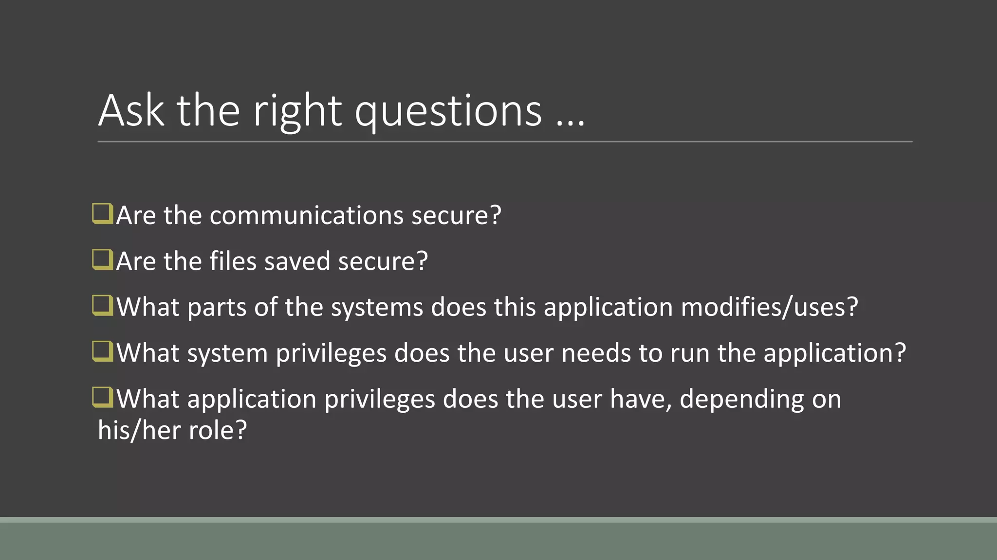 Ask the right questions …
Are the communications secure?
Are the files saved secure?
What parts of the systems does this application modifies/uses?
What system privileges does the user needs to run the application?
What application privileges does the user have, depending on
his/her role?
 