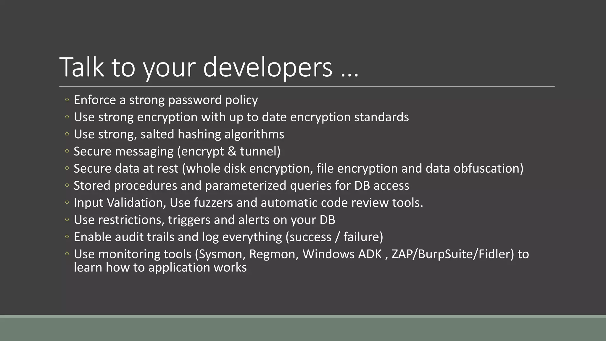 Talk to your developers …
◦ Enforce a strong password policy
◦ Use strong encryption with up to date encryption standards
◦ Use strong, salted hashing algorithms
◦ Secure messaging (encrypt & tunnel)
◦ Secure data at rest (whole disk encryption, file encryption and data obfuscation)
◦ Stored procedures and parameterized queries for DB access
◦ Input Validation, Use fuzzers and automatic code review tools.
◦ Use restrictions, triggers and alerts on your DB
◦ Enable audit trails and log everything (success / failure)
◦ Use monitoring tools (Sysmon, Regmon, Windows ADK , ZAP/BurpSuite/Fidler) to
learn how to application works
 