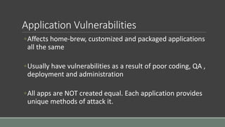 Application Vulnerabilities
◦Affects home-brew, customized and packaged applications
all the same
◦Usually have vulnerabilities as a result of poor coding, QA ,
deployment and administration
◦All apps are NOT created equal. Each application provides
unique methods of attack it.
 