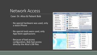 Network Access
Case: Dr. Alice & Patient Bob
◦ No special hardware was used, only
a stock iPhone
◦ No special tools were used, only
App Store applicacions
◦ Because of bad access
confguration, Bob had access
directly the Alice’s DB files
 