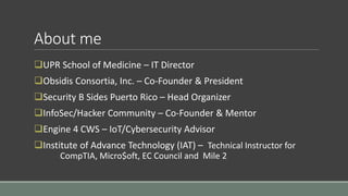 About me
UPR School of Medicine – IT Director
Obsidis Consortia, Inc. – Co-Founder & President
Security B Sides Puerto Rico – Head Organizer
InfoSec/Hacker Community – Co-Founder & Mentor
Engine 4 CWS – IoT/Cybersecurity Advisor
Institute of Advance Technology (IAT) – Technical Instructor for
CompTIA, Micro$oft, EC Council and Mile 2
 