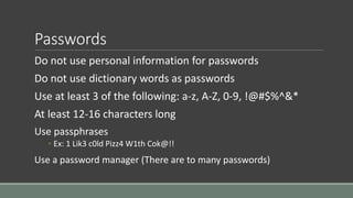Passwords
Do not use personal information for passwords
Do not use dictionary words as passwords
Use at least 3 of the following: a-z, A-Z, 0-9, !@#$%^&*
At least 12-16 characters long
Use passphrases
◦ Ex: 1 Lik3 c0ld Pizz4 W1th Cok@!!
Use a password manager (There are to many passwords)
 