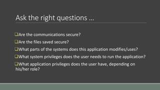 Ask the right questions …
Are the communications secure?
Are the files saved secure?
What parts of the systems does this application modifies/uses?
What system privileges does the user needs to run the application?
What application privileges does the user have, depending on
his/her role?
 