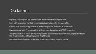 Disclaimer
I only do scripting and my point of view is biased toward IT operations.
I am NOT an auditor, nor I care much about compliance for the sake of it.
I am NOT an expert in regulations but like many I have no choice in the matter.
My experience with IT is mainly in the Healthcare, Education and SMB Industries.
This presentation is based on my own personal experience with developers, deployments and
the implementation of such systems. #nightmares
I DO care about information security, privacy and making systems secure.
 