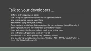 Talk to your developers …
◦ Enforce a strong password policy
◦ Use strong encryption with up to date encryption standards
◦ Use strong, salted hashing algorithms
◦ Secure messaging (encrypt & tunnel)
◦ Secure data at rest (whole disk encryption, file encryption and data obfuscation)
◦ Stored procedures and parameterized queries for DB access
◦ Input Validation, Use fuzzers and automatic code review tools.
◦ Use restrictions, triggers and alerts on your DB
◦ Enable audit trails and log everything (success / failure)
◦ Use monitoring tools (Sysmon, Regmon, Windows ADK , ZAP/BurpSuite/Fidler) to
learn how to application works
 