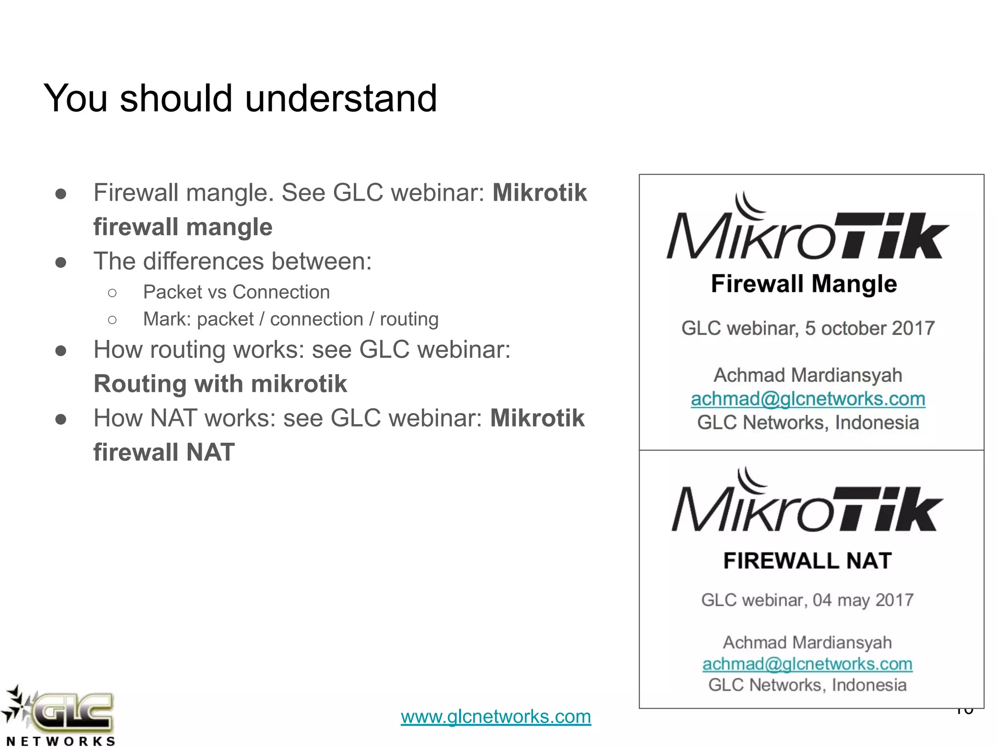 www.glcnetworks.com
You should understand
● Firewall mangle. See GLC webinar: Mikrotik
firewall mangle
● The differences between:
○ Packet vs Connection
○ Mark: packet / connection / routing
● How routing works: see GLC webinar:
Routing with mikrotik
● How NAT works: see GLC webinar: Mikrotik
firewall NAT
10
 