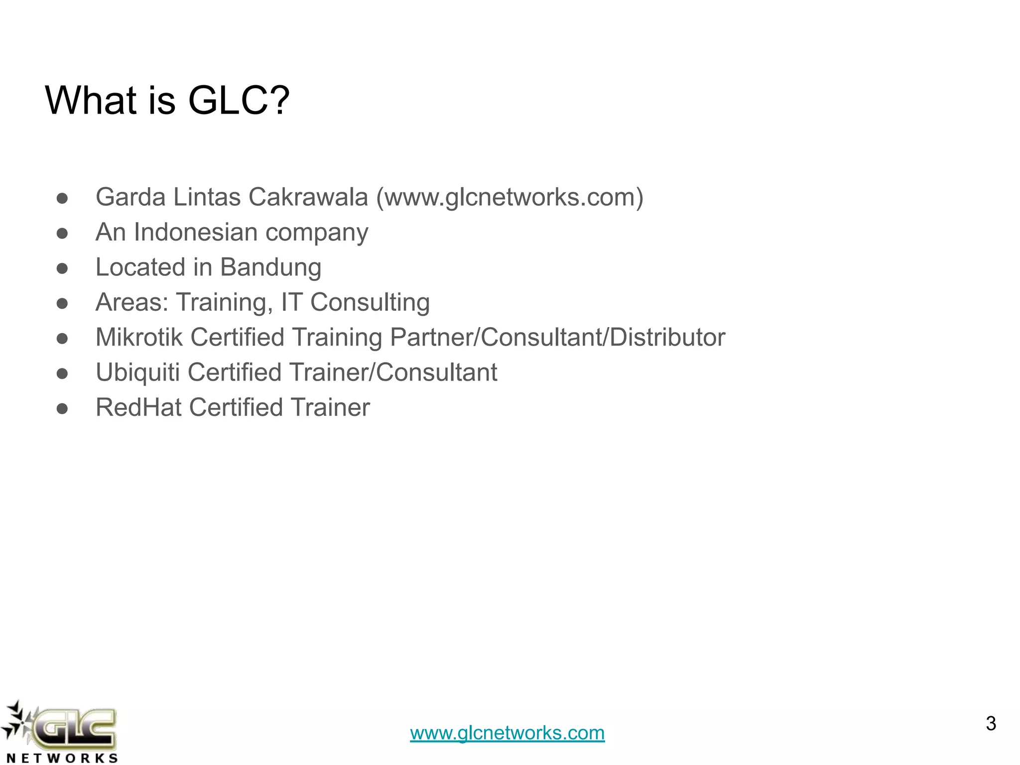 www.glcnetworks.com
What is GLC?
● Garda Lintas Cakrawala (www.glcnetworks.com)
● An Indonesian company
● Located in Bandung
● Areas: Training, IT Consulting
● Mikrotik Certified Training Partner/Consultant/Distributor
● Ubiquiti Certified Trainer/Consultant
● RedHat Certified Trainer
3
 