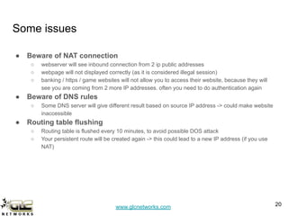 www.glcnetworks.com
Some issues
● Beware of NAT connection
○ webserver will see inbound connection from 2 ip public addresses
○ webpage will not displayed correctly (as it is considered illegal session)
○ banking / https / game websites will not allow you to access their website, because they will
see you are coming from 2 more IP addresses. often you need to do authentication again
● Beware of DNS rules
○ Some DNS server will give different result based on source IP address -> could make website
inaccessible
● Routing table flushing
○ Routing table is flushed every 10 minutes, to avoid possible DOS attack
○ Your persistent route will be created again -> this could lead to a new IP address (if you use
NAT)
20
 