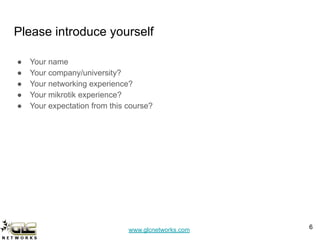 www.glcnetworks.com
Please introduce yourself
● Your name
● Your company/university?
● Your networking experience?
● Your mikrotik experience?
● Your expectation from this course?
6
 